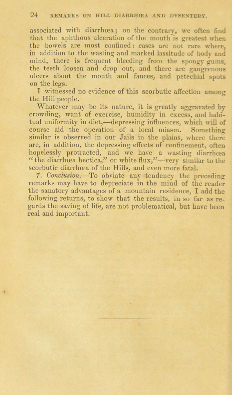 associated with diarrhoea; on the contrary, we often find that the aphthous ulceration of the mouth is greatest when the bowels are most confined: cases are not rare where, in addition to the wasting and marked lassitude of body and mind, there is frequent bleeding from the spongy gums, the teeth loosen and drop out, and there are gangrenous ulcers about the mouth and fauces, and petechial spots on the legs. I witnessed no evidence of this scorbutic affection among the Hill people. Whatever may be its nature, it is greatly aggravated by crowding, want of exercise, humidity in excess, and habi- tual uniformity in diet,—depressing influences, which will of course aid the operation of a local miasm. Something similar is observed in our Jails in the plains, where there are, in addition, the depressing effects of confinement, often hopelessly protracted, and we have a wasting diarrhoea tc the diarrhoea hectica,” or white flux,”—very similar to the scorbutic diarrhoea of the Hills, and even more fatal. 7. Conclusion.—To obviate any tendency the preceding remarks may have to depreciate in the mind of the reader the sanatory advantages of a mountain residence, I add the following returns, to show that the results, in so far as re- gards the saving of life, are not problematical, but have been real and important.