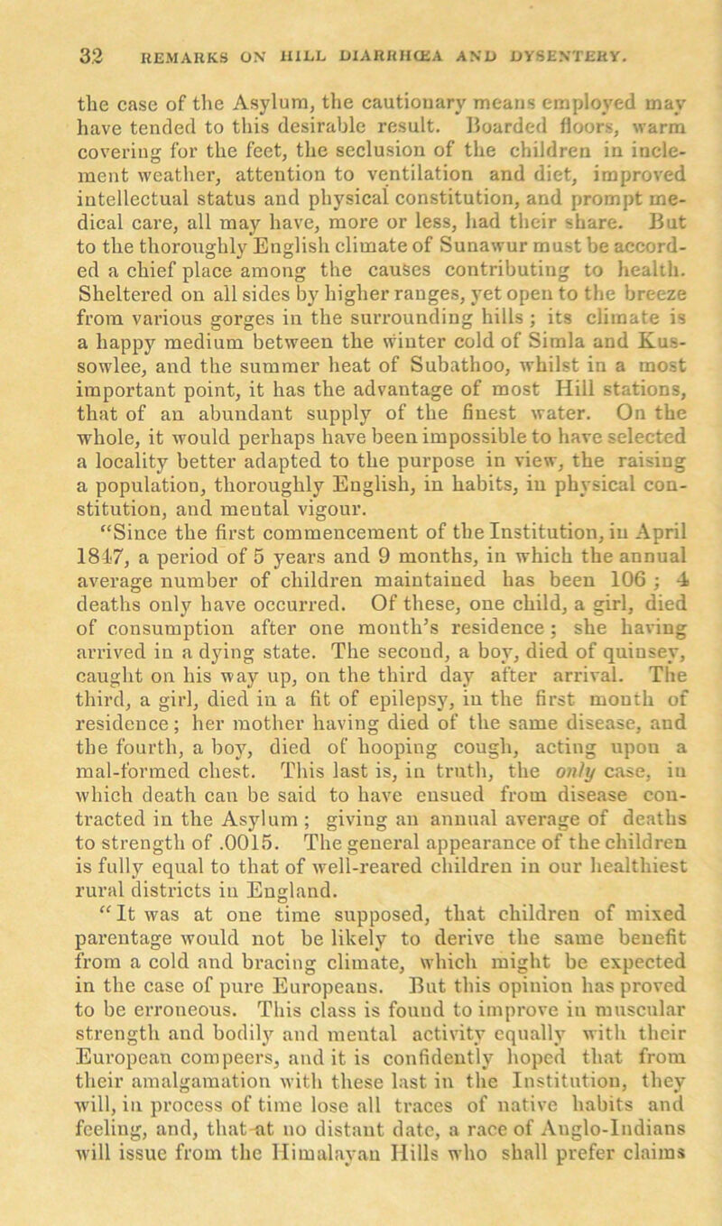 the case of the Asylum, the cautionary means employed may have tended to this desirable result. Boarded floors, warm covering for the feet, the seclusion of the children in incle- ment weather, attention to ventilation and diet, improved intellectual status and physical constitution, and prompt me- dical care, all may have, more or less, had their share. But to the thoroughly English climate of Sunawur must be accord- ed a chief place among the causes contributing to health. Sheltered on all sides by higher ranges, yet open to the breeze from various gorges in the surrounding hills ; its climate is a happy medium between the winter cold of Simla and Kus- sowlee, and the summer heat of Subathoo, whilst in a most important point, it has the advantage of most Hill stations, that of an abundant supply of the finest water. On the whole, it would perhaps have been impossible to have selected a locality better adapted to the purpose in view, the raising a population, thoroughly English, in habits, in physical con- stitution, and mental vigour. “Since the first commencement of the Institution, in April 1817, a period of 5 years and 9 months, in which the annual average number of children maintained has been 106 ; 4 deaths only have occurred. Of these, one child, a girl, died of consumption after one mouth’s residence; she having arrived in a dying state. The second, a boy, died of quiusey, caught on his way up, on the third day after arrival. The third, a girl, died in a fit of epilepsy, in the first month of residence; her mother having died of the same disease, and the fourth, a boy, died of hooping cough, acting upou a mal-formed chest. This last is, in truth, the only case, in which death can be said to have ensued from disease con- tracted in the Asylum ; giving an annual average of deaths to strength of .0015. The general appearance of the children is fully equal to that of well-reared children in our healthiest rural districts in England. “ It was at one time supposed, that children of mixed parentage would not be likely to derive the same benefit from a cold and bracing climate, which might be expected in the case of pure Europeans. But this opinion has proved to be erroneous. This class is found to improve in muscular strength and bodily and mental activity equally with their European compeers, and it is confidently hoped that from their amalgamation with these last in the Institution, they will, in process of time lose all traces of native habits and feeling, and, that-at no distant date, a race of Anglo-Indians will issue from the Himalayan Hills who shall prefer claims