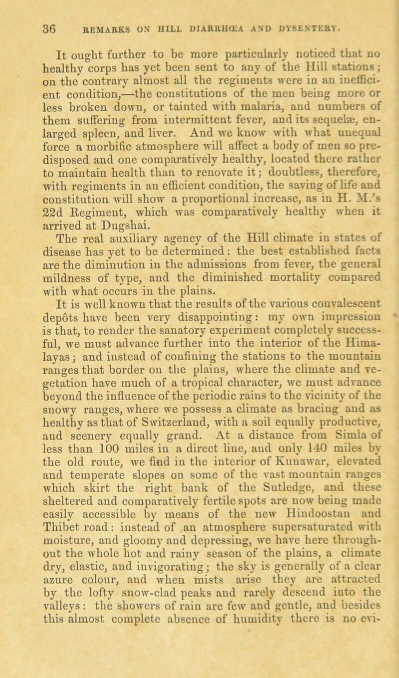 It ought further to be more particularly noticed that no healthy corps has yet been sent to any of the Hill stations; on the contrary almost all the regiments were in an ineffici- ent condition,—the constitutions of the men being more or less broken down, or tainted with malaria, and numbers of them suffering from intermittent fever, and its sequeke, en- larged spleen, and liver. And we know with what unequal force a morbific atmosphere will affect a body of men so pre- disposed and one comparatively healthy, located there rather to maintain health than to renovate it; doubtless, therefore, with regiments in an efficient condition, the saving of life and constitution will show a proportional increase, as in H. M/s 22d Regiment, which was comparatively healthy when it arrived at Dugshai. The real auxiliary agency of the Hill climate in states of disease has yet to be determined: the best established facts are the diminution in the admissions from fever, the general mildness of type, and the diminished mortality compared with what occurs in the plains. It is well known that the results of the various convalescent depots have been very disappointing: my own impression is that, to render the sanatory experiment completely success- ful, we must advance further into the interior of the Hima- layas ; and instead of confining the stations to the mountain ranges that border on the plains, where the climate and ve- getation have much of a tropical character, we must advance beyond the influence of the periodic rains to the vicinity of the snowy ranges, where we possess a climate as bracing and as healthy as that of Switzerland, with a soil equally productive, and scenery equally grand. At a distance from Simla of less than 100 miles in a direct line, and only 140 miles by the old route, we find in the interior of Ivuuawar, elevated and temperate slopes on some of the vast mountain ranges which skirt the right bank of the Sutledge, and these sheltered and comparatively fertile spots are now being made easily accessible by means of the new Iliudoostan and Thibet road : instead of an atmosphere supersaturated with moisture, and gloomy and depressing, we have here through- out the whole hot and rainy season of the plains, a climate dry, elastic, and invigorating; the sky is generally of a clear azure colour, and when mists arise they are attracted by the lofty snow-clad peaks and rarely descend into the valleys: the showers of rain are few and gentle, and besides this almost complete absence of humidity there is no evi-