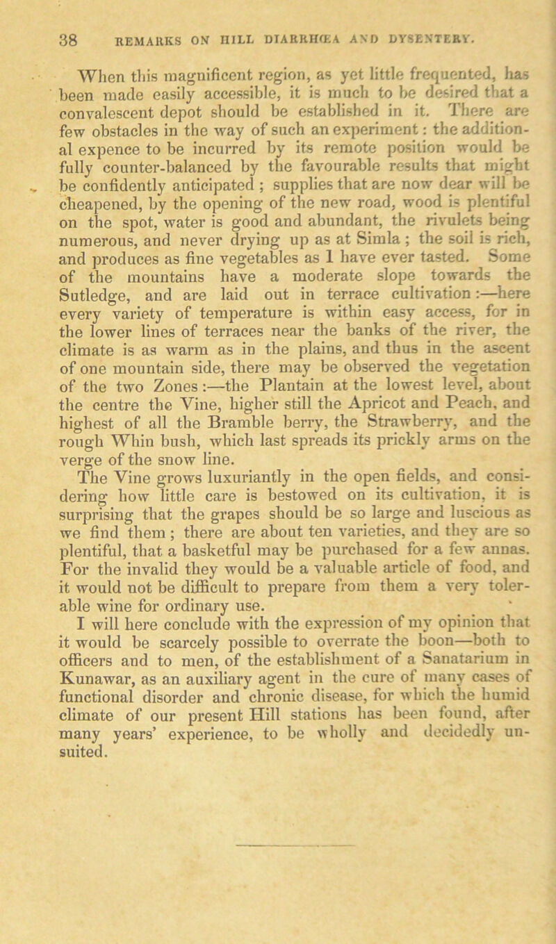 When this magnificent region, as yet little frequented, has been made easily accessible, it is much to be desired that a convalescent depot should be established in it. There are few obstacles in the way of such an experiment: the addition- al expence to be incurred by its remote position would be fully counter-balanced by the favourable results that might be confidently anticipated ; supplies that are now dear will be cheapened, by the opening of the new road, wood is plentiful on the spot, water is good and abundant, the rivulets being numerous, and never drying up as at Simla ; the soil is rich, and produces as fine vegetables as 1 have ever tasted. Some of the mountains have a moderate slope towards the Sutledge, and are laid out in terrace cultivation:—here every variety of temperature is within easy access, for in the lower lines of terraces near the banks of the river, the climate is as warm as in the plains, and thus in the ascent of one mountain side, there may be observed the vegetation of the two Zones :—the Plantain at the lowest level, about the centre the Vine, higher still the Apricot and Peach, and highest of all the Bramble berry, the Strawberry, and the rough Whin bush, which last spreads its prickly arms on the verge of the snow line. The Vine grows luxuriantly in the open fields, and consi- dering how little care is bestowed on its cultivation, it is surprising that the grapes should be so large and luscious as we find them ; there are about ten varieties, and they are so plentiful, that, a basketful may be purchased for a few annas. For the invalid they would be a valuable article of food, and it would not be difficult to prepare from them a very toler- able wine for ordinary use. I will here conclude with the expression of my opinion that it would be scarcely possible to overrate the boon—both to officers and to men, of the establishment of a Sanatarium in Kunawar, as an auxiliary agent in the cure ot many cases of functional disorder and chronic disease, for which the humid climate of our present Hill stations has been found, after many years’ experience, to be wholly and decidedly un- suited.