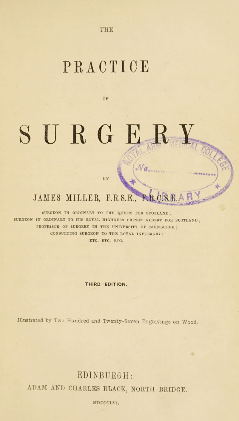 THE PRACTICE OF S U R G E . ,R X liY JAMES MILLER, F.E.S.E!7T^|!;'S..E.A R SURGEON IN ORDINARY TO THE QUEEN FOR SCOTLAND J SURGEON IN ORDINARY TO HIS ROYAL HIGHNESS PRINCE ALBERT FOR SCOTLAND j PROFESSOR OF SURGERY IN THE UNIYERSITY OF EDINBURGH ; CONSULTING SURGEON TO THE ROYAL INFIRMARY ; ETC. ETC. ETC. THIRD EDITION. Illustrated by Two Hundred and Twenty-Seven Engravings on Wood. EDINBURGH: ADAM AND CHARLES BLACK, NORTH BRIDGE. ATDCCCbVI.