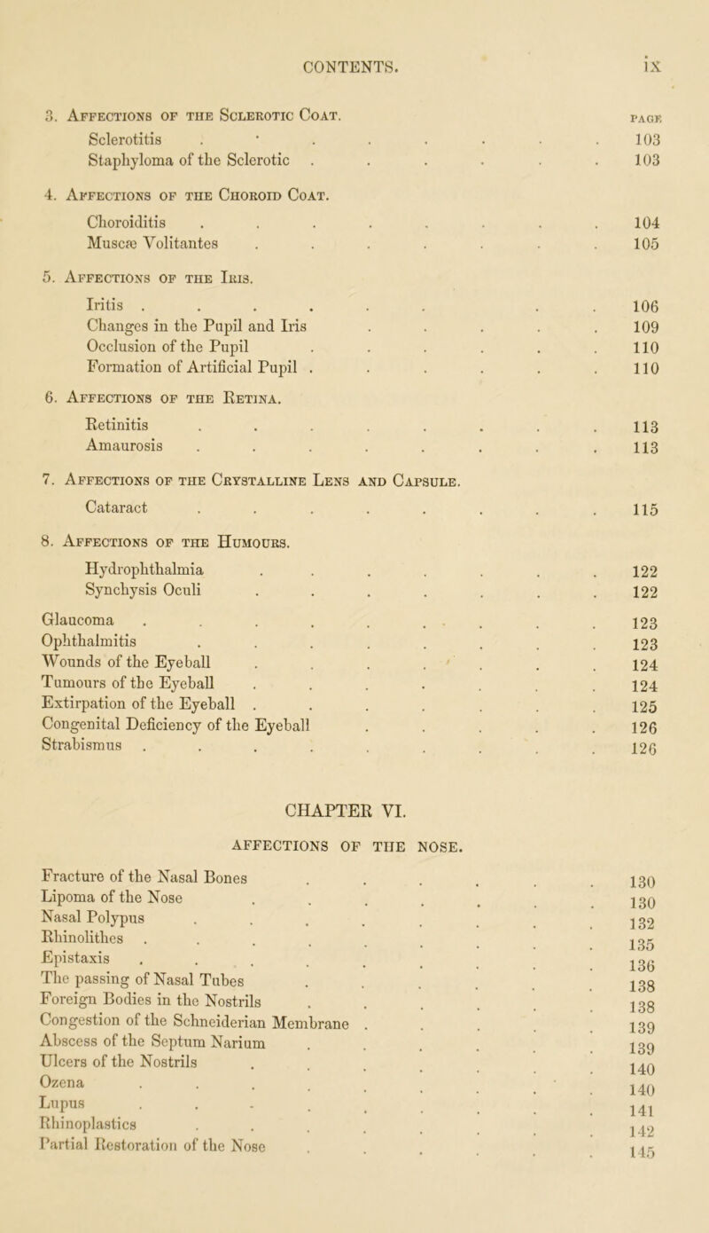 3. Affections of the Sclerotic Coat. tack Sclerotitis . ‘ . . . . . .103 Staphyloma of the Sclerotic . . . . . .103 4. Affections of the Choroid Coat. Choroiditis , . . . . . . .104 Muscie Volitantes . . . . . . .105 5. Affections of the Iris. Iritis ...... . . 106 Changes in the Pupil and Iris ..... 109 Occlusion of the Pupil . . . . . .110 Formation of Artificial Pupil . . . . . .110 6. Affections op the Ketina. Retinitis . . . . . . . .113 Amaurosis . . . . . . . .113 7. Affections of the Crystalline Lens and Capsule. Cataract . . . . . . . .115 8. Affections op the Humours. Hydrophthalmia . . . . . . .122 Synchysis Oculi . . . . . . .122 Glaucoma . . . . . ... . . J23 Ophthalmitis . . . . . . . .123 Wounds of the Eyeball . . . . ' . . . 124 Tumours of the Eyeball ....... 124 Extirpation of the Eyeball ....... 125 Congenital Deficiency of the Eyeball . . . . .126 Strabismus ......... 126 CHAPTER VI. AFFECTIONS OP THE NOSE. Fracture of the Nasal Bones Lipoma of the Nose .... Nasal Polypus ..... Rhinolithes ...... Epistaxis ..... The passing of Nasal Tubes Foreign Bodies in the Nostrils Congestion of the Schneiderian Membrane . Abscess of the Septum Narium Ulcers of the Nostrils . . . _ Ozena ••.... Lupus Rhinoplasties .... Partial Restoration of the Nose 130 130 132 135 136 138 138 139 139 140 140 141 142 145