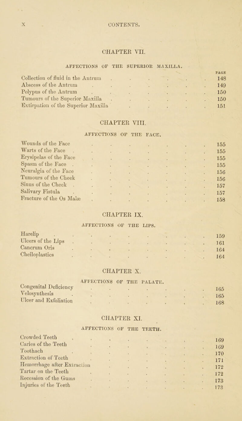 CHAPTER VII. AFFECTIONS OF THE SUPERIOR MAXILLA. PAGB Collection of fluid in the Antrum ...... 148 Abscess of the Antrum ....... 149 Polypus of the Antrum . . . . . . .150 Tumours of the Superior Maxilla ...... 150 Extirpation of the Superior Maxilla . . . . .151 CHAPTER VIII. AFFECTIONS OF THE FACE. Wounds of the Face . . . . . . .155 Warts of the Face ........ 155 Erysipelas of the Face ....... 155 Spasm of the Face ........ 155 Neuralgia of the Face ....... 156 Tumours of the Cheek ....... 156 Sinus of the Check . . . . . . . .157 Salivary Fistula . . . . . _ , .157 Fracture of the Os Mala) . . . . . . .158 CHAPTER IX. AFFECTIONS OF THE LIPS. Harelip 159 Ulcers of the Lips . . . . . . .161 Cancrum Oris ....... 164 Cheiloplastics ....... 164 CHAPTER X. AFFECTIONS OF THE PALATE. Congenital Deficiency ...... 165 Velosynthesis ...... 165 Ulcer and Exfoliation ..... 168 CHAPTER XI. AFFECTIONS OF THE TEETH. Crowded Teeth . . , _ Caries of the Teeth .... ' 1(39 Toothach .... Extraction of Teeth . . _ _ 2^1 Hemorrhage after Extraclion . . _ Tartar on the Teeth .... 172 Recession of the Gums .... 173 Injuries of the Teeth ..... 173