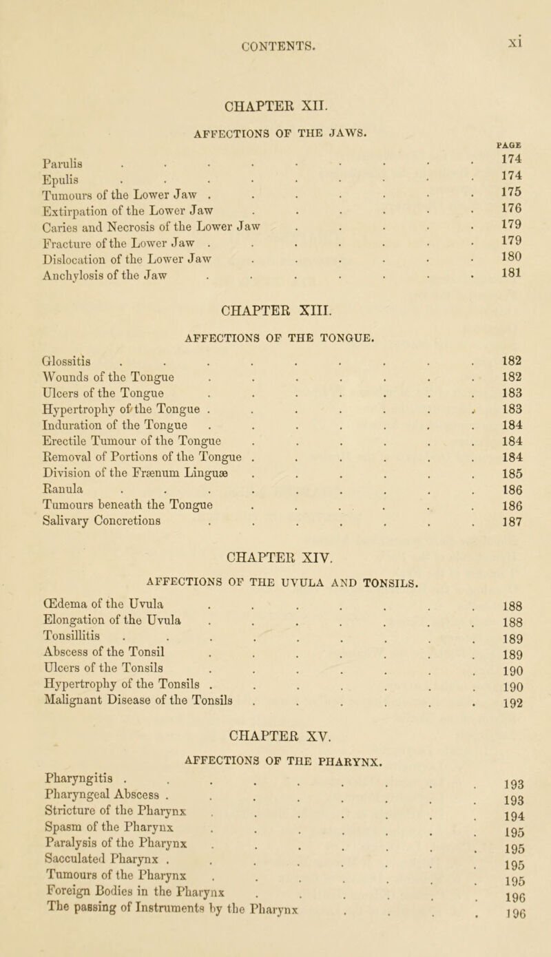 CHAPTER XII. AFFECTIONS OF THE JAWS. rAQ£ Parulia Epulis . . . • • • ■ • .174 Tumours of the Lower Jaw . . . . . • .175 Extirpation of the Lower Jaw . . . . • .176 Caries and Necrosis of the Lower Jaw . . . . .179 Fracture of the Lower Jaw . . . . . . .179 Dislocation of the Lower Jaw . . . . . .180 Anchylosis of the Jaw ....... 181 CHAPTER XIII. AFFECTIONS OF THE TONGUE. Glossitis ......... 182 Wounds of the Tongue ....... 182 Ulcers of the Tongue . . . . . . .183 Hypertrophy o&the Tongue ........ 183 Induration of the Tongue ....... 184 Erectile Tumour of the Tongue . . . . . .184 Removal of Portions of the Tongue ...... 184 Division of the Fraenum Linguae . . . . . .185 Ranula ......... 186 Tumours beneath the Tongue . . . . . . 186 Salivary Concretions . . . . . . .187 CHAPTER XIV. AFFECTIONS OF THE UVULA AND TONSILS. (Edema of the Uvula ....... 188 Elongation of the Uvula . . . . . . .188 Tonsillitis . . . . . . , .189 Abscess of the Tonsil ....... 189 Ulcers of the Tonsils . . . . . . .190 Hypertrophy of the Tonsils . . . . . . .190 Malignant Disease of the Tonsils . . . . . .192 CHAPTER XV. AFFECTIONS OF THE PHARYNX. Pharyngitis . . . . . , .193 Pharyngeal Abscess ...... 193 Stricture of the Pharynx ..... I94 Spasm of the Pharynx ...... I95 Paralysis of the Pharynx ..... I95 Sacculated Pharynx ...... ^95 Tumours of the Pharynx ..... 195 Foreign Bodies in the Pharynx ..... 190 The passing of Instruments by the Pharynx . . .196