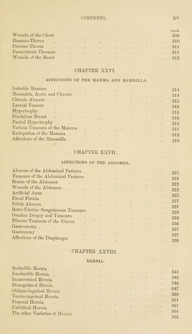 rAGK Wounds of the Chest ....... 308 Haemato-Thorax . . . . . . . .310 Pneumo-Thorax . . . . . . . .311 Paracentesis Thoracis . . . . . . .311 Wounds of the Heart . . . , . . .313 CHAPTER XXVI. AFFECTIONS OF THE MAMMA AND MAMMILLA Irritable Mamma . . . . . . .314 Mammitis, Acute and Chronic . . . . . .314 Chronic Abscess 315 Lacteal Tumour . . . . . _ g20 Hypertrophy . . . . . . . . .316 Pendulous Breast . . . . . . , .316 Partial Hypertrophy . . , . . _ .316 Various Tumours of the Mamma Extirpation of the Mamma . Affections of the Mammilla . CHAPTER XXVII. AFFECTIONS OF THE ABDOMEN. Abscess of the Abdominal Parietes . Tumours of the Abdominal Parietes Bruise of the Abdomen • . . . Wounds of the Abdomen . . . _ Artificial Anus • • . . . Faecal Fistula Pelvic Abscess • . . . . Retro-Uterine Sanguineous Tumours Ovarian Dropsy and Tumours Fibrous Tumours of the Uterus Gastrostomy . . . _ Gastrotomy . . . , Affections of the Diaphragm 321 322 322 323 325 327 327 328 329 336 337 337 338 CHAPTER XXVIII. HERNIA. Reducible Hernia Irreducible Hernia . Incarcerated Hernia Strangulated Hernia Oblique-inguinal Hernia V^entro-inguinal Hernia Femoral Hernia Umbilical Hernia The other Varieties of Hernia 343 345 346 347 358 361 361 364 365