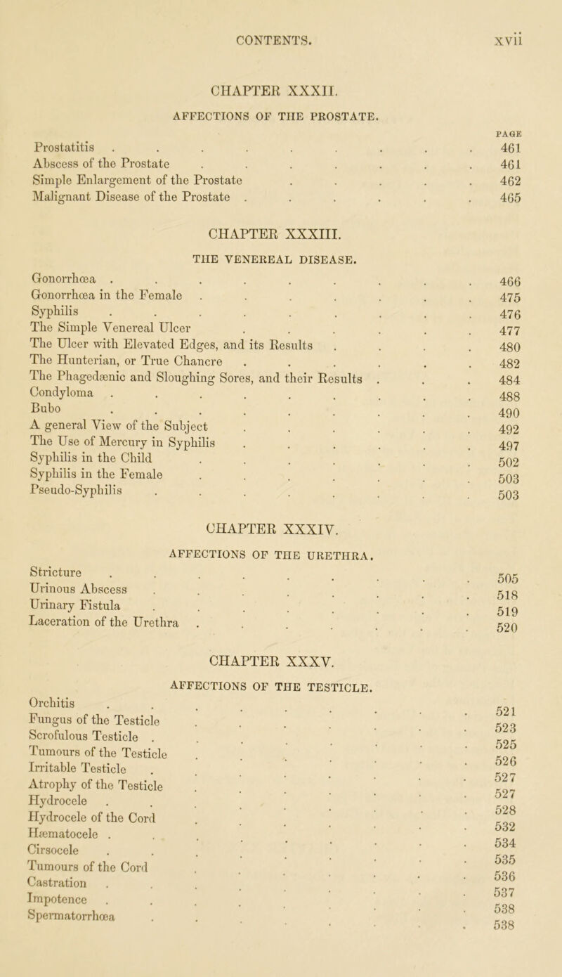 CHAPTER XXXII. AFFECTIONS OF THE PROSTATE. Prostatitis ...... PAGE 461 Abscess of the Prostate .... 461 Simple Enlargement of the Prostate 462 Malignant Disease of the Prostate . 465 CHAPTER XXXIII. THE VENEREAL DISEASE. Gonorrhoea ..... Gonorrhoea in the Female Syphilis ..... The Simple Venereal Ulcer The Ulcer with Elevated Edges, and its Results The Hunterian, or True Chancre The Phagedsenic and Sloughing Sores, and their Results Condyloma ..... Bubo ..... A general View of the Subject The Use of Mercury in Syphilis Syphilis in the Child Syphilis in the Female Pseudo-Syphilis .... CHAPTER XXXIV. AFFECTIONS OF THE URETHRA. Stricture Urinous Abscess • . . . . Urinary Fistula ..... Laceration of the Urethra 466 475 476 477 480 482 484 488 490 492 497 502 503 503 505 518 519 520 CHAPTER XXXV. AFFECTIONS OF THE TESTICLE. Orchitis Fungus of the Testicle .... Scrofulous Testicle .... Tumours of the Testicle Irritable Testicle Atrophy of the Testicle Hydrocele Hydrocele of the Cord Hmmatocele . Cirsocele ... Tumours of the Cord Castration .... Impotence .... Spennatorrhcea 521 523 525 526 527 527 528 532 534 535 536 537 538 538
