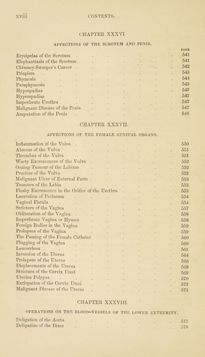 CHAPTER XXXVI. AFFECTIONS OF THE SCROTUM AND PENIS. PAGE Erysipelas of the Scrotum ....... 541 Elephantiasis of the Scrotum ...... 541 Chimney-Sweeper’s Cancer ....... 542 Priapism 543 Phymosis ......... 544 Paraphymosis ........ 545 Hypospadias ........ 547 Hyperspadias ........ 547 Imperforate Urethra . . . . . _ . . 547 Malignant Disease of the Penis ...... 547 Amputation of the Penis ....... 548 CHAPTER XXXVII. AFFECTIONS OF THE FEMALE GENITAL ORGANS. Inflammation of the Vulva ....... 550 Abscess of the Vulva . . . . . . .551 Thrombus of the Vulva ....... 551 Warty Excrescences of the Vulva ...... 552 Oozing Tumour of the Labium ...... 552 Pruritus of the Vulva ....... 552 Malignant Ulcer of External Parts ...... 553 Tumours of the Labia ....... 553 Fleshy Excrescence in the Orifice of the Urethra .... 553 Laceration of Perineum ....... 554 Vaginal Fistula ........ 554 Stricture of the Vagina ....... 557 Obliteration of the Vagina ....... 558 Imperforate Vagina or Hymen ...... 558 Foreign Bodies in the Vagina ...... 559 Prolapsus of the Vagina ....... 559 The Passing of the Female Catheter ..... 560 Plugging of the Vagina ....... 560 Leucorrhcea , . . . . . . . .561 Inversion of the Uterus ....... 564 Prolapsus of the Uterus ....... 566 Displacements of the Uterus ...... 568 Stricture of the Cervix Uteri ...... 569 Uterine Polypus ........ 570 Extirpation of the Cervix Uteri ...... 572 Malignant Disease of the Uterus ...... 573 CHAPTER XXXVIII. OPERATIONS ON THE BLOOD-VESSELS OF THE LOWER EXTREMITY. Deligation of the Aorta ....... 577 Deligation of the Iliacs ....... 578