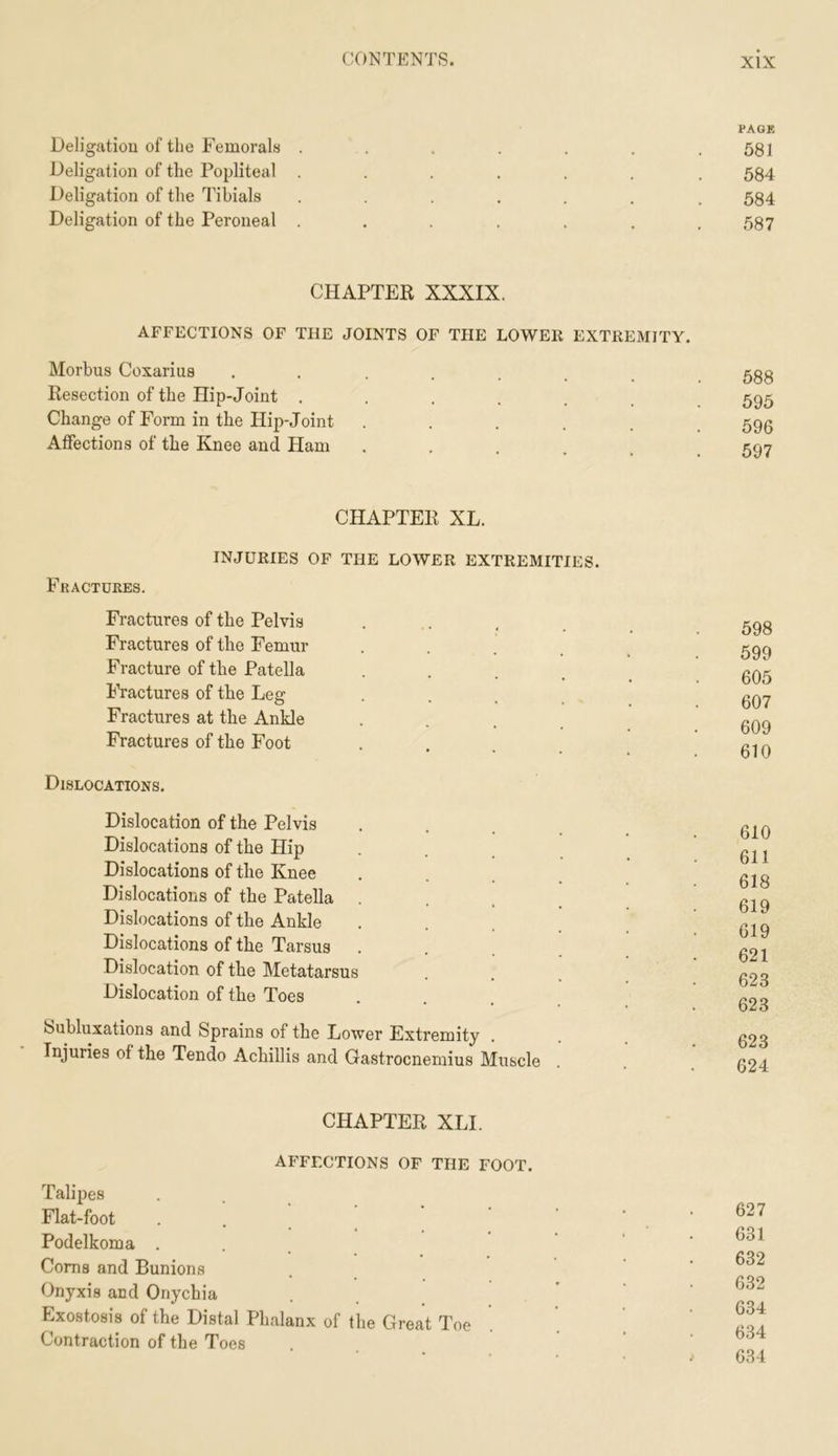 Deligatiou of tlie Femorals Deligation of the Popliteal Deligation of the Tibials Deligation of the Peroneal PAGE 581 584 584 587 CHAPTER XXXIX. AFFECTIONS OF THE JOINTS OF THE LOWER EXTREMITY. Morbus Cosarius ....... Resection of the Hip-Joint ...... Change of Form in the Hip-Joint ..... Affections of the Knee and Ham 588 595 596 597 CHAPTER XL. INJURIES OF THE LOWER EXTREMITIES. Fractures. Fractures of the Pelvis Fractures of the Femur .... Fracture of the Patella .... Fractures of the Leg .... Fractures at the Ankle .... Fractures of the Foot Dislocations. Dislocation of the Pelvis Dislocations of the Hip Dislocations of the Knee . . . _ Dislocations of the Patella .... Dislocations of the Ankle .... Dislocations of the Tarsus .... Dislocation of the Metatarsus Dislocation of the Toes Subluxations and Sprains of the Lower Extremity Injuries of the Tendo Achillis and Gastrocnemius Muscle 598 599 605 607 609 610 610 611 618 619 619 621 623 623 623 624 CHAPTER XLI. AB^FECTIONS OF THE FOOT. Talipes Flat-foot Podelkoma ... Corns and Bunions Onyxis and Onychia Exostosis of the Distal Phalanx of the Great Toe Contraction of the Toes 627 631 632 632 634 634 634