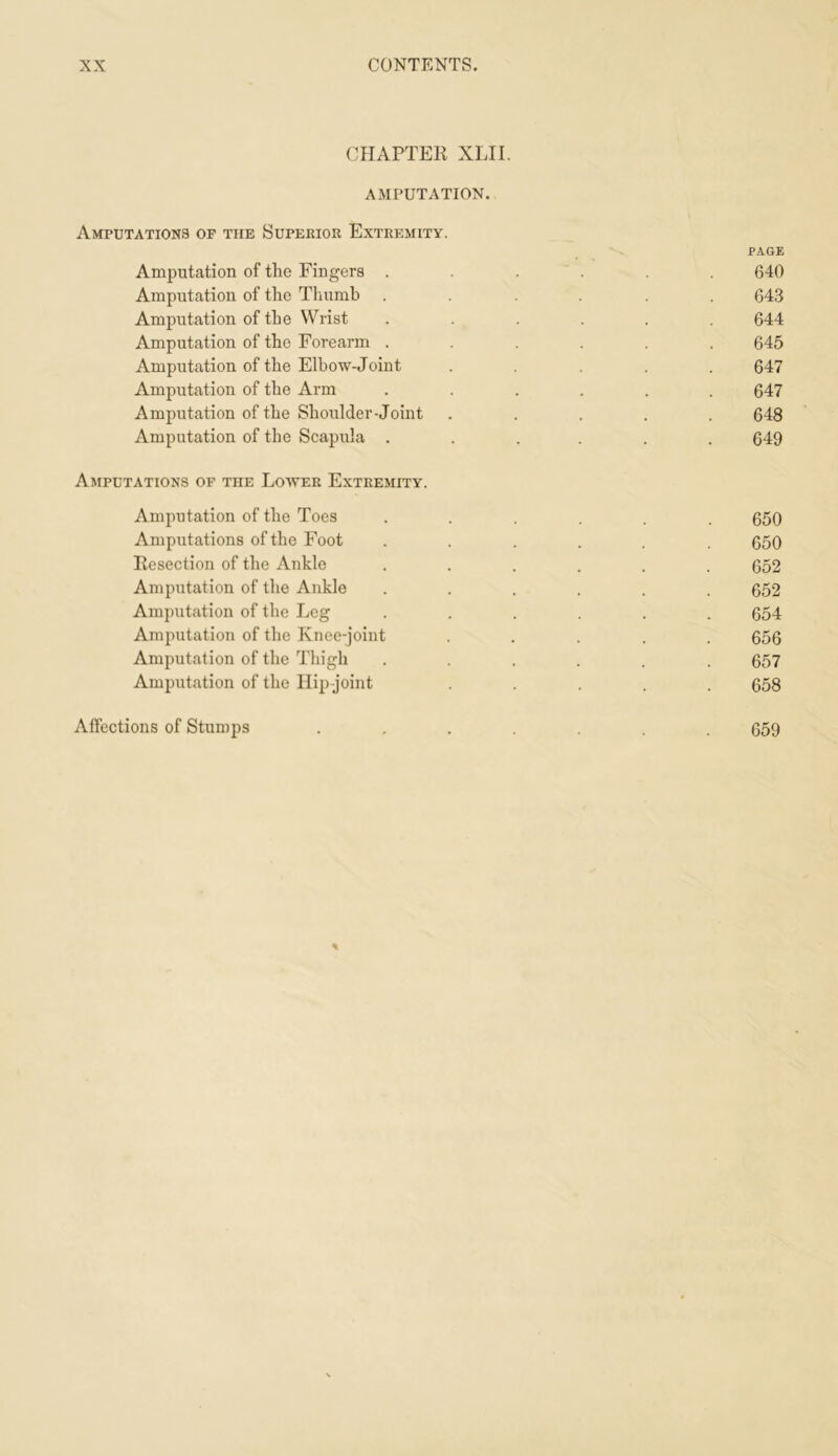 CHAPTER XLII. AMPUTATION. Amputations of the Superior Extremity. PAGE Amputation of the Fingers ...... 640 Amputation of the Thumb ...... 643 Amputation of the Wrist ...... 644 Amputation of the Forearm ...... 645 Amputation of the Elbow-Joint ..... 647 Amputation of the Arm ...... 647 Amputation of the Shoulder-Joint ..... 648 Amputation of the Scapula ...... 649 Amputations of the Lotter Extremity. Amputation of the Toes ...... 650 Amputations of the Foot ...... 650 Resection of tlie Ankle ...... 652 Amputation of the Ankle ...... 652 Amputation of the Leg ...... 654 Amputation of the Knee-joint ..... 656 Amputation of the Thigh ...... 657 Amputation of the Ilip joint ..... 658 Affections of Stumps ....... 659 %