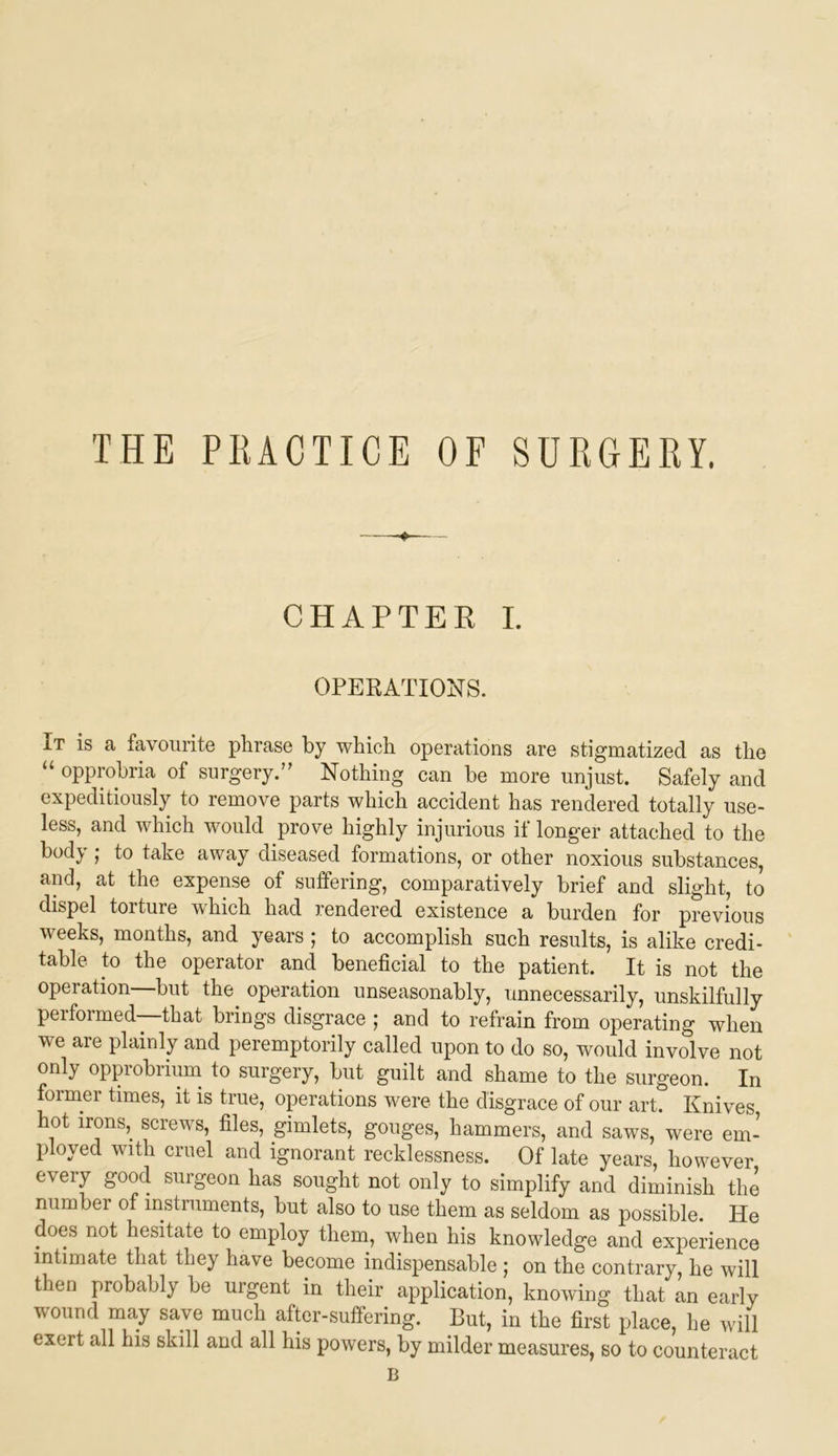 THE PEACTICE OF SURGERY. CHAPTER I. OPERATIONS. It is a favourite phrase by which operations are stigmatized as the “ opprobria of surgery.’' Nothing can be more unjust. Safely and expeditiously to remove parts which accident has rendered totally use- less, and which would prove highly injurious if longer attached to the body I to take away diseased formations, or other noxious substances, and, at the expense of suffering, comparatively brief and slight, to dispel torture which had rendered existence a burden for previous weeks, months, and years ; to accomplish such results, is alike credi- table to the operator and beneficial to the patient. It is not the operation—but the^ operation unseasonably, unnecessarily, unskilfully pel formed that brings disgrace ; and to refrain from operating when we are plainly and peremptorily called upon to do so, would involve not only opprobrium to surgery, but guilt and shame to the surgeon. In former times, it is true, operations were the disgrace of our art. Knives hot irons,^ screws, files, gimlets, gouges, hammers, and saws, were em- ployed with cruel and ignorant recklessness. Of late years, however every good surgeon has sought not only to simplify and diminish the numbei of instiuments, but also to use them as seldom as possible. He does not hesitate to employ them, when his knowledge and experience intimate that they have become indispensable ; on the contrary, he will then probably be urgent in their application, knowing that an early wound may save much after-suffering. But, in the first place, he will exert all his skill and all his powers, by milder measures, so to counteract B