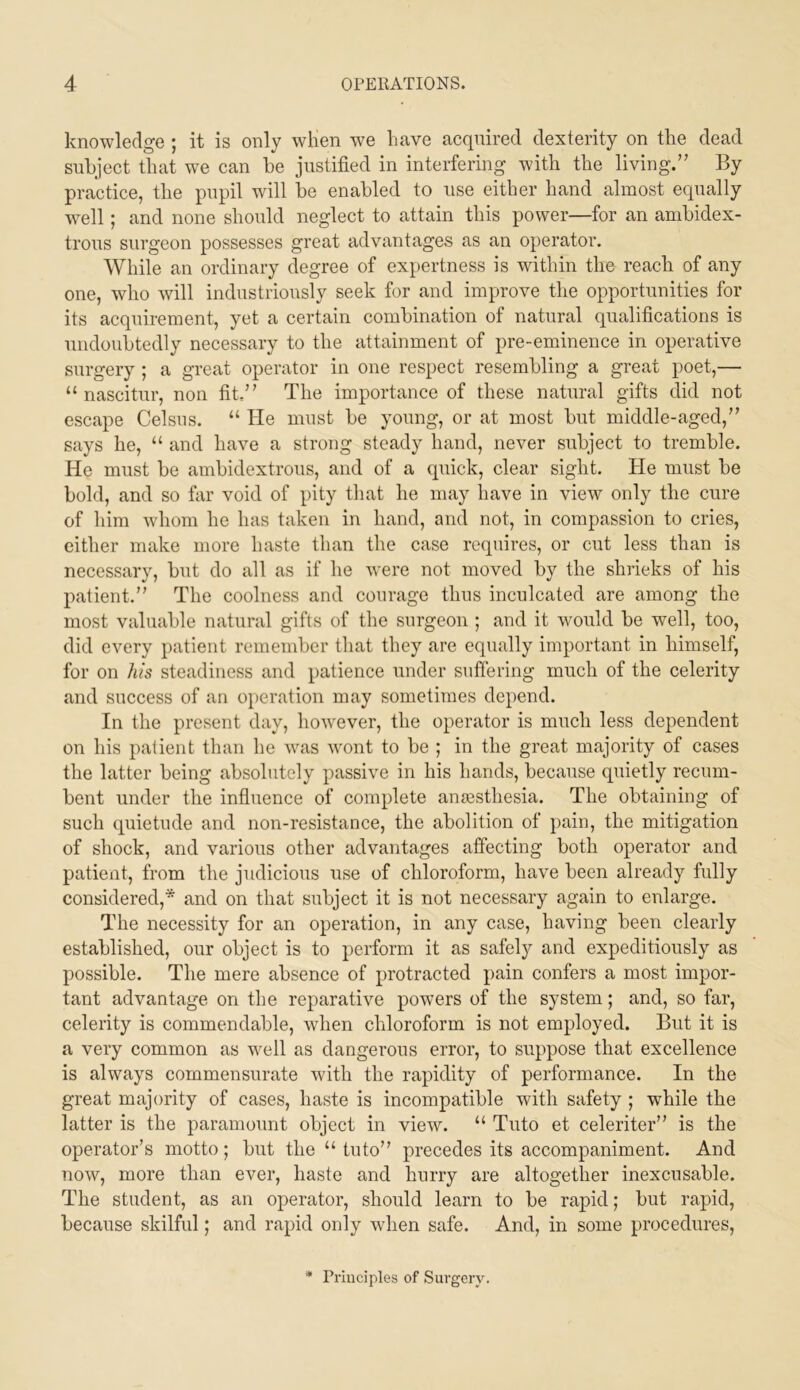 knowledge ; it is only wKen we have acquired dexterity on the dead subject that we can be justified in interfering with the living.” By practice, the pupil will be enabled to use either hand almost equally well; and none should neglect to attain this power—for an ambidex- trous surgeon possesses great advantages as an operator. While an ordinary degree of expertness is within the reach of any one, who will industriously seek for and improve the opportunities for its acquirement, yet a certain combination of natural qualifications is undoubtedly necessary to the attainment of pre-eminence in operative surgery ; a great operator in one respect resembling a great poet,— “ nascitur, non fit.” The importance of these natural gifts did not escape Celsns. “ He must be young, or at most but middle-aged,” says he, “ and have a strong steady hand, never subject to tremble. He must be ambidextrous, and of a quick, clear sight. He must be bold, and so far void of pity that he may have in view only the cure of him whom he has taken in hand, and not, in compassion to cries, either make more haste than the case requires, or cut less than is necessary, but do all as if he were not moved by the shrieks of his patient.” The coolness and courage thus inculcated are among the most valuable natural gifts of the surgeon ; and it would be well, too, did every patient remember that they are equally important in himself, for on his steadiness and patience under snffering much of the celerity and success of an operation may sometimes depend. In the present day, however, the operator is much less dependent on his patient than he was wont to be ; in the great majority of cases the latter being absolutely passive in his hands, because quietly recum- bent under the influence of complete anresthesia. The obtaining of such quietude and non-resistance, the abolition of pain, the mitigation of shock, and various other advantages affecting both operator and patient, from the judicious use of chloroform, have been already fully considered,* and on that subject it is not necessary again to enlarge. The necessity for an operation, in any case, having been clearly established, our object is to perform it as safely and expeditiously as possible. The mere absence of protracted pain confers a most impor- tant advantage on the reparative powers of the system; and, so far, celerity is commendable, when chloroform is not employed. But it is a very common as well as dangerous error, to suppose that excellence is always commensurate with the rapidity of performance. In the great majority of cases, haste is incompatible with safety ; while the latter is the paramount object in view. “ Tuto et celeriter” is the operator’s motto; but the “ tuto” precedes its accompaniment. And now, more than ever, haste and hurry are altogether inexcusable. The student, as an ojierator, should learn to be raj)id; but rapid, because skilful; and rapid only when safe. And, in some procedures. Principles of Surgery.