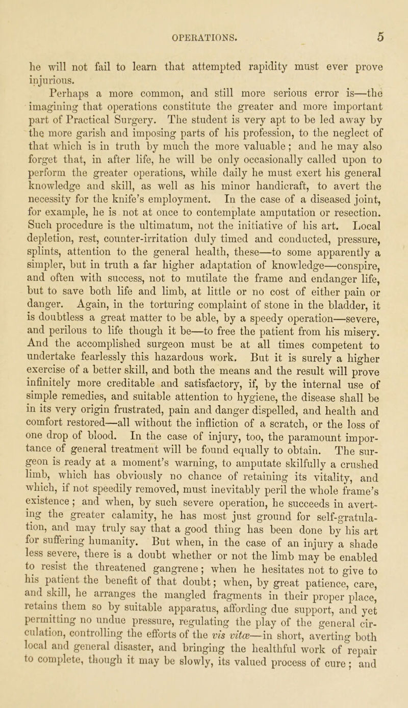 lie will not fail to learn that attempted rapidity must ever prove injurious. Perhaps a more common, and still more serious error is—the imagining that operations constitute the greater and more important part of Practical Surgery. The student is very apt to be led away by the more garish and imposing parts of his profession, to the neglect of that which is in truth by much the more valuable ; and he may also forget that, in after life, he will be only occasionally called upon to perform the greater operations, while daily he must exert his general knowledge and skill, as well as his minor handicraft, to avert the necessity for the knife’s employment. In the case of a diseased joint, for example, he is not at once to contemplate amputation or resection. Such procedure is the ultimatum, not the initiative of his art. Ijocal depletion, rest, counter-irritation duly timed and conducted, pressure, splints, attention to the general health, these—to some apparently a simpler, but in truth a far higher adaptation of knowledge—conspire, and often with success, not to mutilate the frame and endanger life, but to save both life and limb, at little or no cost of either pain or danger. Again, in the torturing complaint of stone in the bladder, it is doubtless a great matter to be able, by a speedy operation—severe, and perilous to life though it be—to free the patient from his misery. And the accomplished surgeon must be at all times competent to undertake fearlessly this hazardous work. But it is surely a higher exercise of a better skill, and both the means and the result will prove infinitely more creditable and satisfactory, if, by the internal use of simple remedies, and suitable attention to hygiene, the disease shall be in its very origin frustrated, pain and danger dispelled, and health and comfort restored—all without the infliction of a scratch, or the loss of one drop of blood. In the case of injury, too, the paramount impor- tance of general treatment will be found equally to obtain. The sur- geon is ready at a moment’s warning, to amputate skilfully a crushed limb, which has obviously no chance of retaining its vitality, and which, if not speedily removed, must inevitably peril the whole frame’s existence ; and when, by such severe operation, he succeeds in avert- ing the greater calamity, he has most just ground for self-gratula- tion, and may truly say that a good thing has been done by his art foi sufiering humanity. But when, in the case of an injury a shade less severe, there is a doubt whether or not the limb may be enabled to resist the threatened gangrene ; when he hesitates not to give to his patient the benefit of that doubt; when, by great patience, care, and skill, he arranges the mangled fragments in their proper place, retains them so by suitable apparatus, affording due support, and yet permitting no undue pressure, regulating the play of the general cir- culation, controlling the efforts of the vis vitce—in short, averting both local and general disaster, and bringing the healthful work of repair to complete, though it may be slowly, its valued process of cure | and
