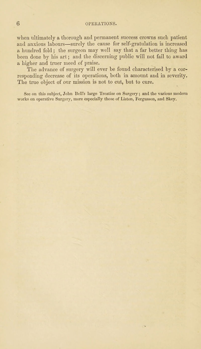 when ultimately a thorough and permanent success crowns such patient and anxious labours—surely the cause for self-gratulation is increased a hundred fold; the surgeon may well say that a far better thing has been done by his art; and the discerning public will not fail to award a higher and truer meed of praise. The advance of surgery will ever be found characterised by a cor- responding decrease of its operations, both in amount and in severity. The true object of our mission is not to cut, but to cure. See on this subject, John ReU’s large Treatise on Surgeiy; and the various modern works on operative Surgery, more especially those of Liston, Fergusson, and Skey.