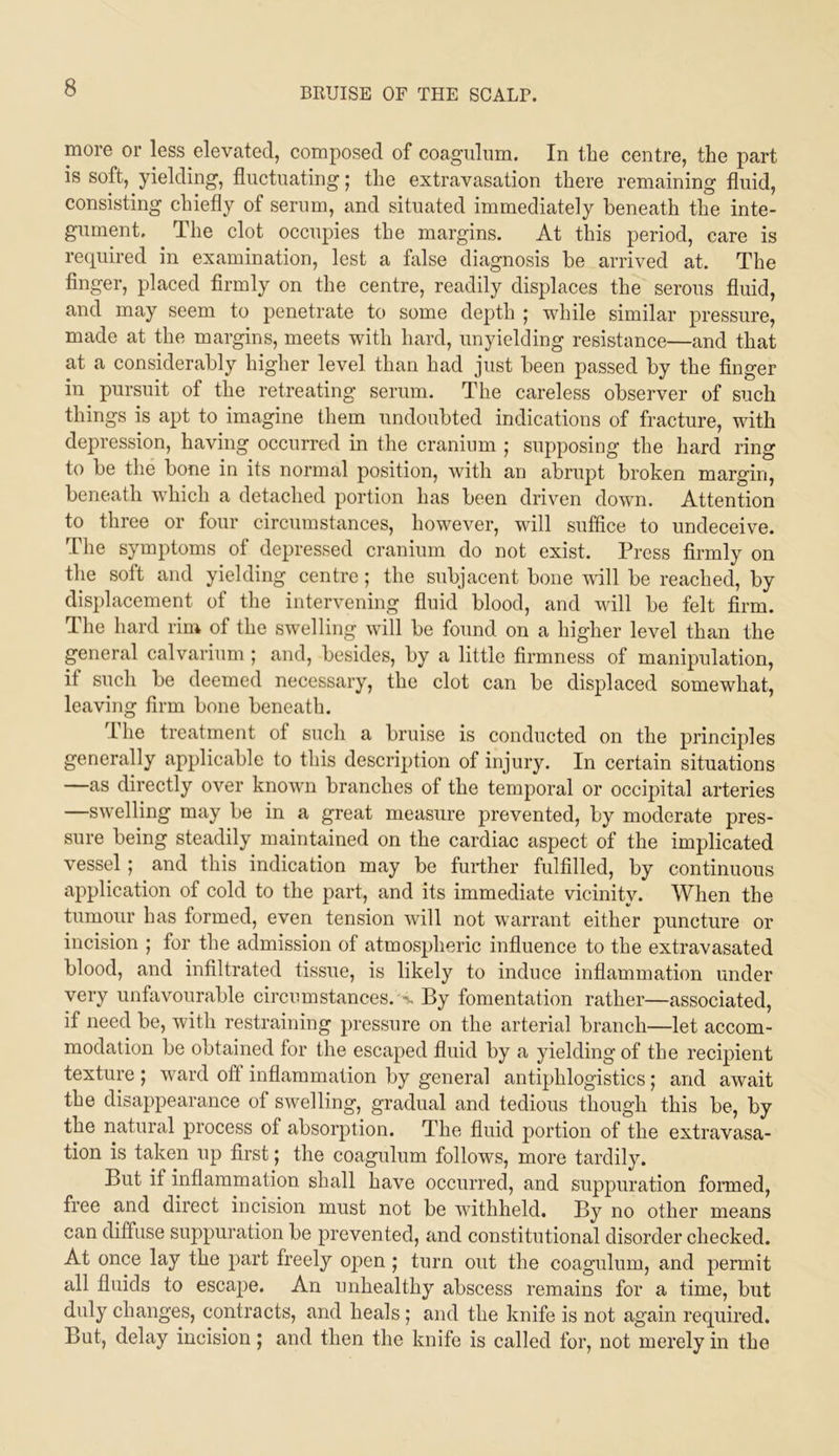 more or less elevated, composed of coaguliim. In the centre, the part is soft, yielding, fluctuating; the extravasation there remaining fluid, consisting chiefly of serum, and situated immediately beneath the inte- gument. The clot occupies the margins. At this period, care is required in examination, lest a false diagnosis be arrived at. The finger, placed firmly on the centre, readily displaces the serous fluid, and may seem to penetrate to some depth | while similar pressure, made at the margins, meets with hard, unyielding resistance—and that at a considerably higher level than had just been passed by the finger in pursuit of the retreating serum. The careless observer of such things is apt to imagine them undoubted indications of fracture, with depression, having occurred in the cranium ; supposing the hard ring to be the bone in its normal position, with an abrupt broken margin, beneath which a detached portion has been driven down. Attention to three or four circumstances, however, will suffice to undeceive. The symptoms of depressed cranium do not exist. Press firmly on the soft and yielding centre; the subjacent bone will be reached, by displacement of the intervening fluid blood, and will be felt firm. The hard rim of the swelling will be found on a higher level than the general calvarium ; and, besides, by a little firmness of manipulation, if such be deemed necessary, the clot can be displaced somewhat, leaving firm bone beneath. Ihe treatment of such a bruise is conducted on the princijdes generally applicable to this description of injury. In certain situations —as directly over known branches of the temporal or occipital arteries —swelling may be in a great measure prevented, by moderate pres- sure being steadily maintained on the cardiac aspect of the implicated vessel; and this indication may be further fulfilled, by continuous application of cold to the part, and its immediate vicinity. When the tumour has formed, even tension will not warrant either puncture or incision ; for the admission of atmospheric influence to the extravasated blood, and infiltrated tissue, is likely to induce inflammation under very unfavourable circumstances, -u By fomentation rather—associated, if need be, with restraining pressure on the arterial branch—let accom- modation be obtained for the escaped fluid by a yielding of the recipient texture ; ward off inflammation by general antiphlogistics ; and await the disappearance of swelling, gradual and tedious though this be, by the natural process of absorption. The fluid portion of the extravasa- tion is taken up first; the coagulum follows, more tardily. But if inflammation shall have occurred, and suppuration formed, free and direct incision must not be withheld. By no other means can diffuse suppuration be prevented, and constitutional disorder checked. At once lay the part freely open ; turn out the coagulum, and permit all fluids to escape. An unhealthy abscess remains for a time, but duly changes, contracts, and heals ; and the knife is not again required. But, delay incision; and then the knife is called for, not merely in the