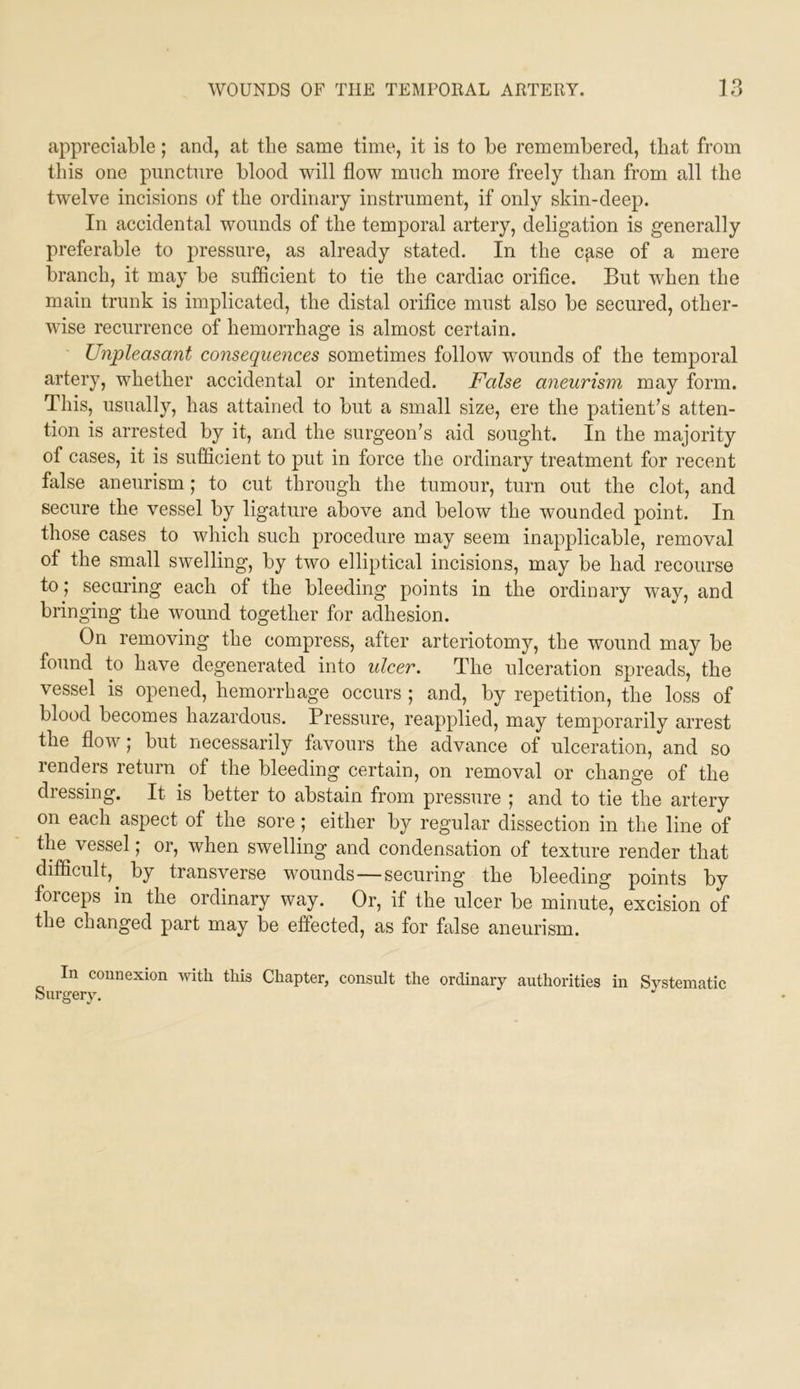 appreciable; and, at the same time, it is to be remembered, that from this one puncture blood will flow much more freely than from all the twelve incisions of the ordinary instrument, if only skin-deep. In accidental wounds of the temporal artery, deligation is generally preferable to pressure, as already stated. In the cfise of a mere branch, it may be sufficient to tie the cardiac orifice. But when the main trunk is implicated, the distal orifice must also be secured, other- wise recurrence of hemorrhage is almost certain. Unpleasant consequences sometimes follow wounds of the temporal artery, whether accidental or intended. False aneurism may form. This, usually, has attained to but a small size, ere the patient’s atten- tion is arrested by it, and the surgeon’s aid sought. In the majority of cases, it is sufficient to put in force the ordinary treatment for recent false aneurism; to cut through the tumour, turn out the clot, and secure the vessel by ligature above and below the wounded point. In those cases to which such procedure may seem inapplicable, removal of the small swelling, by two elliptical incisions, may be had recourse to; securing each of the bleeding points in the ordinary way, and bringing the wound together for adhesion. On removing the compress, after arteriotomy, the wound may be found to have degenerated into ulcer. The ulceration spreads, the vessel is opened, hemorrhage occurs ; and, by repetition, the loss of blood becomes hazardous. Pressure, reapplied, may temporarily arrest the flow; but necessarily favours the advance of ulceration, and so renders return of the bleeding certain, on removal or change of the dressing. It is better to abstain from pressure ; and to tie the artery on each aspect of the sore; either by regular dissection in the line of the vessel; or, when swelling and condensation of texture render that difficult, by transverse wounds—securing the bleeding points by forceps in the ordinary way. Or, if the ulcer be minute, excision of the changed part may be effected, as for false aneurism. In connexion mth this Chapter, consult the ordinary authorities in Systematic Surgery.