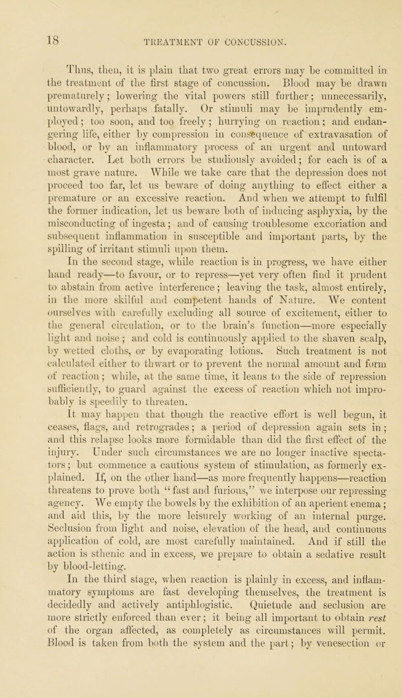 Tims, then, it is plain that two great errors may he committed in the treatment of the first stage of concussion. Blood may he drawn prematurely; lowering the vital powers still further; unnecessarily, untowardly, perhaps fatally. Or stimuli may he imprudently em- [)loyed; too soon, and too freely; hurrying on reaction; and endan- gering life, either hy compression in consecpience of extravasation of hlood, or hy an inflammatory process of an urgent and untoward character. Let both errors he studiously avoided; for each is of a most grave nature. While we take care that the de}>ression does not proceed too far, let us heware of doing anything to effect either a premature or an excessive reaction. And when we attempt to fulfil the former indication, let us heware both of inducing asphyxia, hy the misconducting of ingesta ; and of causing troublesome excoriation and suhse(pient inflammation in susceptible and important parts, hy the spilling of irritant stimuli upon them. In the second stage, while reaction is in progress, w'e have either hand ready—to favour, or to repress—yet very often find it prudent to abstain from active interference; leaving the task, almost entirely, in the more skilfnl and competent hands of Nature. We content ourselves with carefully excluding all source of excitement, either to the general circulation, or to tlie brain’s function—more especially light and noise ; and cold is continuously applied to the shaven scalp, hy wetted cloths, or hy evaporating lotions. Such treatment is not calculated either to thwart or to prevent the normal amount and fi)rm of reaction; while, at the same time, it leans to the side of repression sulficiently, to guard against the excess of reaction which not impro- bably is speedily to threaten. It may happen that though the reactive effort is w^ell begun, it ceases, flags, and retrogrades; a period of depression again sets in ; and this relapse looks more formidable than did the first effect of the injury. Under such circumstances we are no longer inactive S[>ecta- tors; hut commence a cautious system of stimulation, as formerly ex- [)lained. If, on the other hand—as more frequently luq)pens—reaction threatens to prove both “fast and furious,” we interpose our repressing agency. We empty the bowels by the exhibition of an aperient enema ; and aid this, by the more leisurely working of an internal purge. Seclusion from light and noise, elevation of the head, and continuous application of cold, are most carefully maintained. And if still the action is sthenic and in excess, we prepare to obtain a sedative result by blood-letting. In the third stage, when reaction is plainly in excess, and inflam- matory symptoms are fast developing themselves, the treatment is decidedly and actively antiphlogistic. Quietude and seclusion are more strictly enforced than ever; it being all important to obtain 7'est of the organ affected, as completely as circumstances will permit. Blood is taken from both the s^'stem and the part; by venesection or