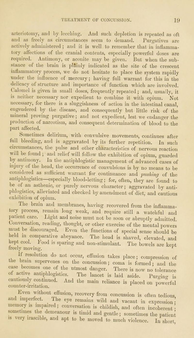 arteriotomy, and by leeching. And such depletion is repeated as oft and as freely as circumstances seem to demand. Purgatives are actively administered ; and it is well to remember that in inflamma- tory affections of the cranial contents, especially powerful doses are required. Antimony, or aconite may be given. But when the sub- stance of the brain is ph^inly indicated as the site of the crescent inflammatory process, we do not hesitate to place the system rapidly under the influence of mercury; having full warrant for this in the delicacy of structure and importance of function which are involved. Calomel is given in small doses, frequently repeated; and, usually, it is neither necessary nor expedient to combine it with opium. Not necessary, for there is a sluggishness of action in the intestinal canal, engendered by the disease, and consequently but little risk of the mineral^ proving purgative; and not expedient, lest we endanger the production of narcotism, and consequent determination of blood to the part affected. Sometimes delirium, with convulsive movements, continues after lull bleeding, and is aggravated by its further repetition. In such ciicumstances, the pulse and other characteristics ot nervous reaction will be found ; • and relief will follow the exhibition of opium, guarded by antimony. In tlie antiphlogistic management of advanced cases of injury of the head, the occurrence of convulsions is by no means to he considered as sufficient warrant for continuance and pushing of the antiphlogistics—especially blood-letting; for, often, they are found to be of an asthenic, or purely nervous cliaracter; aggravated by anti- phlogistics, alleviated and checked by amendment of diet, and cautious exhibition of opium. I he brain and membranes, having recovered from the inflamma- tory process, remain long weak, and require still a watchful and patient care. liight and noise must not be soon or abruptly admitted. Conversation, reading, thought, or other exercise of the mental powers must be discouraged. Even the functions of special sense should be held in comparative abeyance. The head is shaved, elevated, and kept cool. Food is sparing and non-stimulant. The bowels are kept ireely moving. ^ If resolution do not occur, effusion takes place; compression of the brain supervenes on the concussion; coma is formed; and the case becomes one of Bie utmost danger. There is now no tolerance of active antiphlogistics. The lancet is laid aside. Puro-ino- is cautiously continued. And the main reliance is placed on powerful counter-irritation. ^ Even without effusion, recovery from concussion is often tedious, and imperfect. ^ I he eye remains wild and vacant in expression- memory is impaired; conversation is childish, and often incoherent • sometimes tl|e demeanour is timid and gentle; sometimes the patieiA IS very iiascible, and apt to be moved to mucli violence. In short.