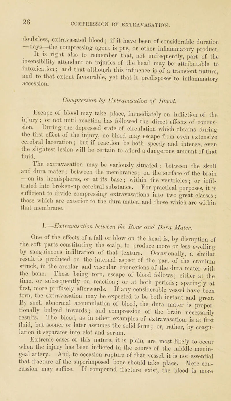 2G (lonl)tless, extravasated blood ; if it have been of considerable duration —days—the compressing- agent is pus, or other inflammatory product. It^ is right also to remember that, not nnfreqnently, part of the insensibility attendant on injuries of tlie head may be attributable to intoxiciition; and that although this influence is of a transient nature, and to that extent favourable, yet that it predisposes to inflammatory accession. Compression hy Extravasation of Blood. liiScape of blood may take place, immediately on infliction of tlie ^'fl'vyi 01 not until reaction has followed the direct effects of concus- sion. Dining the depressed state ot circulation which obtains during- the fiist effect of the injury, no blood may escape from even extensive ceiebial laceiation 5 but if reaction be both speedy and intense, even the slightest lesion will be certain to afford a dangerous amount of that fluid. I he extravasation may be variously situated : between the skull and dura mater ; between tlie membranes ; on the surface of the brain —on its hemispheres, or at its base; within the ventricles; or infil- tialed into broken-up cerebral substance. For practical purposes, it is suflicient to divide compressing extravasations into two great classes; those which are exterior to the dura mater, and those which are within that membrane. I.—Extravasation betweeii the Bone and Dura Mater. One of the effects of a fall or blow on the head is, by disruption of the soft parts constituting the scalp, to produce more or less swelling by sanguineous infiltration of that texture. Occasionally, a similav resiilt is produced on the internal aspect of the part of the cranium struck, in the areolar and vascular connexions of the dura mater with the bone. These being torn, escape of blood follows; either at the time, 01 subsequently on leaction ; or at both periods; sparingly at first, more profusely afterwards. If any considerable vessel have been torn, the extravasation may be expected to be both instant and great. By such abnormal accumulation of blood, the dura mater is propor- tionally bulged inwards; and compression of the brain necessarily results. The blood, as in other examples of extravasation, is at first fluid, but sooner or later assumes the solid form; or, rather, by coao-u- lation it separates into clot and serum. Extieme cases of this nature, it is plain, are most likely to occur when the injury has been inflicted in the course of the middle menin- geal artery. And, to occasion rupture of that vessel, it is not essential that fracture of the superimposed bone should take place. Mere con- cussion may suffice. If compound fracture exist, the blood is more