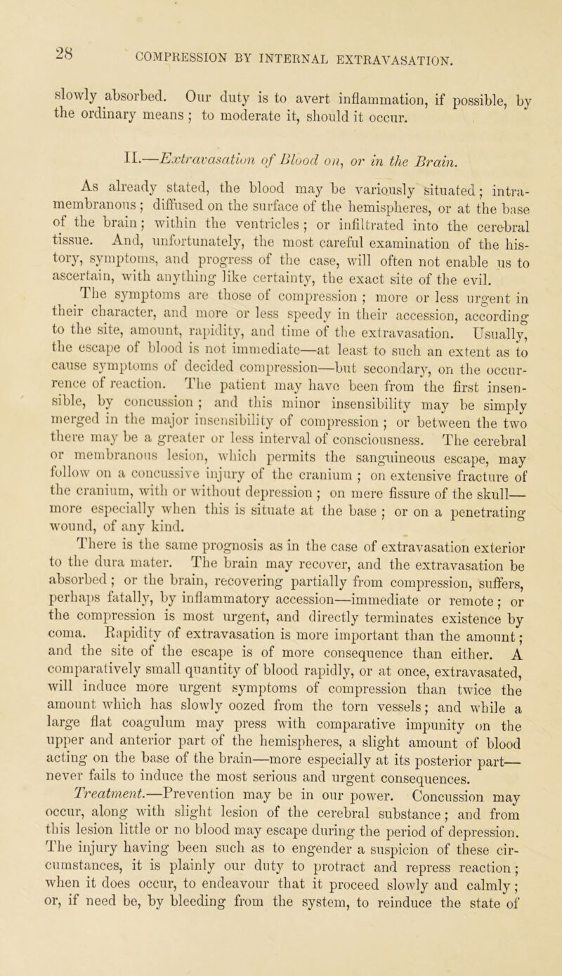 slowly absorbed. Oiir duty is to avert inflammation, if possible, by the ordinary means ; to moderate it, should it occur. II.—Extravasation of Blood ou, or in the Brain. As already stated, the blood may be variously situated; intra- membranous ; diffused on the surface of the hemispheres, or at the base of the brain; within the ventricles ; or infilti-ated into the cere-bral tissue. And, unfortunately, the most careful examination of the his- tory, symptoms, and progress of the case, will often not enable us to ascertain, with anything like certainty, the exact site of the evil. T. he symptoms are those of compression ; more or less urgent in their character, and more or less speedy in their accession, according to the site, amount, ra])itlity, and time of the extravasation. Usually, the escape of blood is not immediate—at least to such an extent as to cause symptoms of decided compression—but secondary, on the occur- rence of reaction. The patient may have been from the first insen- sible, by concussion ; and tliis minor insensibility may be simply merged in the major insensibility of compression ; or between the two there may be a greater or less interval of consciousness. The cerebral or membranous lesion, which permits the sanguineous escape, may follow on a concussive injury of the cranium | on extensive fracture of the cranium, with or without depression ; on mere fissure of the skull— more especially when this is situate at the base ; or on a j^enetrating wound, of any kind. There is the same prognosis as in the case of extravasation exterior to the dura mater. The brain may recover, and the extravasation be absorbed ; or the brain, recovering partially from compression, suffers, perhaps fatally, by inflammatory accession—immediate or remote; or the compression is most urgent, and directly terminates existence by coma. Eapidity of extravasation is more important than the amount; and the site of the escape is of more consequence than either. A comparatively small quantity of blood rapidly, or at once, extravasated, will induce more urgent symptoms of compression than twice the amount which has slowly oozed from the torn vessels; and while a large flat coagulum may press with comparative impunity on the upper and anterior part of the hemispheres, a slight amount of blood acting on the base of the brain—more especially at its posterior part never Axils to induce the most serious and urgent consequences. Treatment.—Prevention may be in our power. Concussion may occur, along with slight lesion of the cerebral substance ,* and from this lesion little or no blood may escape during the period of depression. The injury having been such as to engender a suspicion of these cir- cumstances, it is plainly our duty to protract and repress reaction; when it does occur, to endeavour that it proceed slowly and calmly; or, if need be, by bleeding from the system, to reinduce the state of