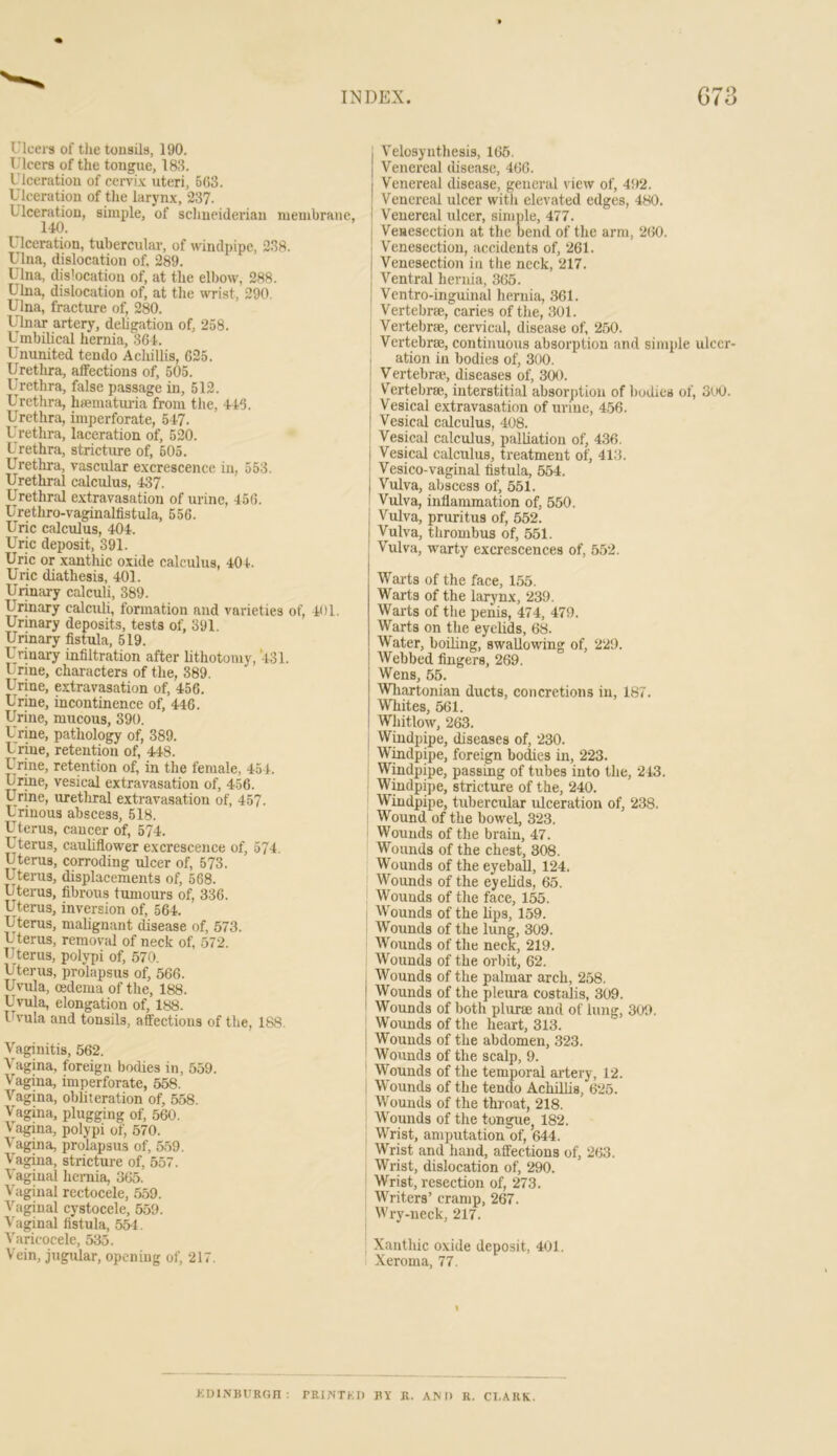 Ulcei'3 of the tonsils, 190. Ulcers of the tongue, 183. Ulceration of cervi.v uteri, 5(53. Ulceration of the laryn.\, 237. Ulceration, simple, of Schneiderian meinbrane, 140. Ulceration, tubercular, of windpipe, 238. Ulna, dislocation of, 289. Ulna, dis'ocation of, at the elbow, 288. Ulna, dislocation of, at the wrist, 290. Ulna, fracture of, 280. Ulnar artery, dehgation of, 258. Umbilical hernia, 364. Ununited tendo Acliillis, 625. Uretlu-a, affections of, 505. IJrcthra, false passage in, 512. Urethra, hiematuiia from the, 446. Urethra, imperforate, 5 47. Urethra, laceration of, 520. Urethra, stricture of, 505. Urethra, vascular excrescence in, 553. Urethral calculus, 437. Urethral extravasation of urine, 456. Urethro-vaginalfistula, 556. Uric calculus, 404. Uric deposit, 391. Uric or xanthic oxide calculus, 404. Uric diathesis, 401. Urinary calculi, 389. Urinary calculi, formation and varieties of, 401. Urinary deposits, tests of, 391. Urinary fistula, 519. Urinary infiltration after lithotomy, 431. Urme, characters of the, 389. Urine, extravasation of, 456. Urine, incontinence of, 446. Urine, mucous, 390. Urine, pathology of, 389. Urine, retention of, 448. Urine, retention of, in the female, 45 4. Urine, vesical extravasation of, 456. Urine, uretliral extravasation of, 467. Urinous abscess, 518. Uterus, cancer of, 574. Uterus, cauUflower excrescence of, 574. Uterus, corroding ulcer of, 573. Uterus, displacements of, 668. Uterus, fibrous tumours of, 336. Uterus, inversion of, 564. Uterus, malignant disease of, 573. Uterus, removal of neck of, 572. Uterus, polypi of, 570. Utei-us, prolapsus of, 566. Uvula, oedema of the, 188. Uvula, elongation of, 188. l^'ula and tonsils, affections of the, l&S. Vaginitis, 562. Vagina, foreign bodies in, 559. Vagina, imperforate, 558. Vagina, obliteration of, 558. Vagina, plugging of, 560. V'agina, polypi of, 570. Vagina, prolapsus of, 559. Vagina, stricture of, 557. Vaginal hernia, 365. Vaginal rectocele, .559. Vaginal cystocele, 559. Vaginal fistula, 554. Varicocele, 535. Vein, jugular, opening of, 217. I Velosynthesis, 165. Venereal disease, 466. Venereal disease, general view of, 492. I Venereal ulcer with elevated edges, 480. I Venereal ulcer, simple, 477. I Veuesection at the bend of the arm, 260. j Venesection, accidents of, 261. I Venesection in the neck, 217, I Ventral hernia, 365. j Vcntro-inguinal hernia, .361. I Vertebrae, caries of the, 301. Vertebrae, cervical, disease of, 2.50. Vertebrae, continuous absorption and simple ulcer- ation ill bodies of, 300. ; Vertebrae, diseases of, 300. Vertebrae, interstitial absorption of bodies of, 3oO. Vesical extravasation of urine, 456. Vesical calculus, 408. Vesical calculus, palliation of, 436. i Vesical calculus, treatment of, 413. j Vesico-vaginal fistula, 554. Vulva, abscess of, 551. ! Vulva, inflammation of, 550. I Vulva, pruritus of, 552. I Vulva, thrombus of, 551. Vulva, warty excrescences of, 552. Warts of the face, 155. Warts of the larynx, 239. Warts of the penis, 474, 479. Warts on the eyelids, 68. Water, boiling, swallowing of, 229. Webbed fingers, 269. Wens, 55. Whartonian ducts, concretions in, 187. Whites, 561. Whitlow, 263. Windpipe, diseases of, 230. Wmdpipe, foreign bodies in, 223. Windpipe, passing of tubes into the, 213. : Windpipe, stricture of the, 240. Wmdpipe, tubercular ulceration of, 238. ‘ Wound of the bowel, 323. Wounds of the brain, 47. Wounds of the chest, 308. Wounds of the eyeball, 124. Wounds of the eyelids, 66. Wounds of the face, 155. Wounds of the lips, 159. W^ounds of the lung, 309. Wounds of the neck, 219. Wounds of the orbit, 62. Wounds of the palmar arch, 258. Wounds of the pleura costalis, 309. Wounds of both plurae and of lung, 309. Wormds of the heart, 313. Wounds of the abdomen, 323. Wounds of the scalp, 9. Wounds of the temporal artery, 12. W’ounds of the tendo AchilUs, 625. Wounds of the throat, 218. Wounds of the tongue, 182. Wrist, amputation of, 644. Wrist and hand, affections of, 263. Wrist, dislocation of, 290. Wrist, resection of, 273. Writers’ cramp, 267. Wi-y-neck, 217. Xanthic oxide deposit, 401. Xeroma, 77. KDlNmiROn: rEINTKI) J1Y Jl. AM) R. CLARK.