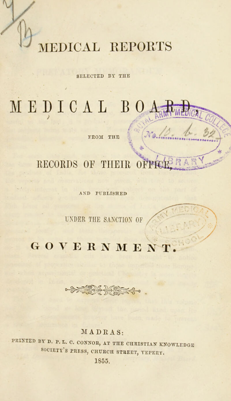 REPORTS SELECTED EY THE / AND PUBLISHED UNDER THE SANCTION OF O V E R N M E MADRAS: PRINTED BY D. P. L. C. CONNOR, AT THE CHRISTIAN KNOWLEDGE society’s press, church street, yepery. 1855.