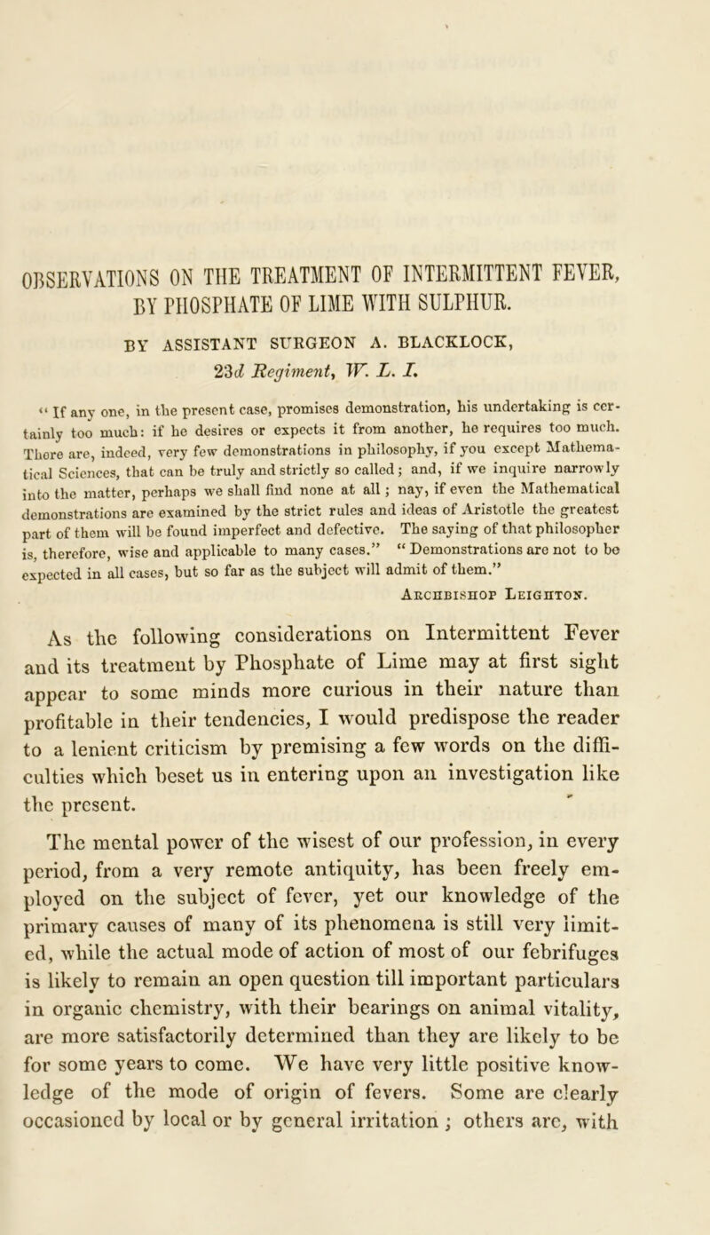 OBSERVATIONS ON THE TREATMENT OF INTERMITTENT FEVER, BY PHOSPHATE OF LIME WITH SULPHUR. BY ASSISTANT SUKGEON A. BLACKLOCK, 23cl Regiment, W. L. I. “ If any one, in the present case, promises demonstration, liis undertaking is cer- tainly too much: if he desires or expects it from another, he requires too much. Thore are, indeed, very few demonstrations in philosophy, if you except Mathema- tical Sciences, that can be truly and strictly so called; and, if we inquire narrowly into the matter, perhaps we shall find none at all; nay, if even the Mathematical demonstrations are examined by the strict rules and ideas of Aristotle the greatest part of them will be found imperfect and defective. The saying of that philosopher is, therefore, wise and applicable to many cases.” “ Demonstrations are not to bo expected in all cases, but so far as the subject will admit of them.” Archbishop Leighton. As the following considerations on Intermittent Fever and its treatment by Phosphate of Lime may at first sight appear to some minds more curious in their nature than profitable in their tendencies, I would predispose the reader to a lenient criticism by premising a few words on the diffi- culties which beset us in entering upon an investigation like the present. The mental power of the wisest of our profession, in every period, from a very remote antiquity, has been freely em- ployed on the subject of fever, yet our knowledge of the primary causes of many of its phenomena is still very limit- ed, while the actual mode of action of most of our febrifuges is likely to remain an open question till important particulars in organic chemistry, with their bearings on animal vitality, are more satisfactorily determined than they are likely to be for some years to come. We have very little positive know- ledge of the mode of origin of fevers. Some are clearly occasioned by local or by general irritation ; others arc, with