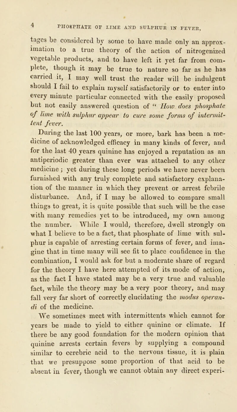 tagcs be considered by some to have made only an approx- imation to a true theory of the action of nitrogenized vegetable products, and to have left it yet far from com- plete, though it may be true to nature so far as he has carried it, I may well trust the reader will be indulgent should I fail to explain myself satisfactorily or to enter into every minute particular connected with the easily proposed but not easily answered question of f£ How does phosphate of lime with sulphur appear to cure some forms of intermit- tent fever. During the last 100 years, or more, bark has been a me- dicine of acknowledged efficacy in many kinds of fever, and for the last 40 years quinine has enjoyed a reputation as an antiperiodic greater than ever was attached to any other medicine ; yet during these long periods we have never been furnished with any truly complete and satisfactory explana- tion of the manner in which they prevent or arrest febrile disturbance. And, if I may be allowed to compare small things to great, it is quite possible that such will be the case with many remedies yet to be introduced, my own among the number. While I would, therefore, dwell strongly on what I believe to be a fact, that phosphate of lime with sul- phur is capable of arresting certain forms of fever, and ima- gine that in time many will see fit to place confidence in the combination, I would ask for but a moderate share of regard for the theory I have here attempted of its mode of action, as the fact I have stated may be a very true and valuable fact, while the theory may be a very poor theory, and may fall very far short of correctly elucidating the modus operan- di of the medicine. We sometimes meet with intermittents which cannot for years be made to yield to either quinine or climate. If there be any good foundation for the modern opinion that quinine arrests certain fevers by supplying a compound similar to cerebric acid to the nervous tissue, it is plain that we presuppose some proportion of that acid to be absent in fever; though we cannot obtain any direct experi-