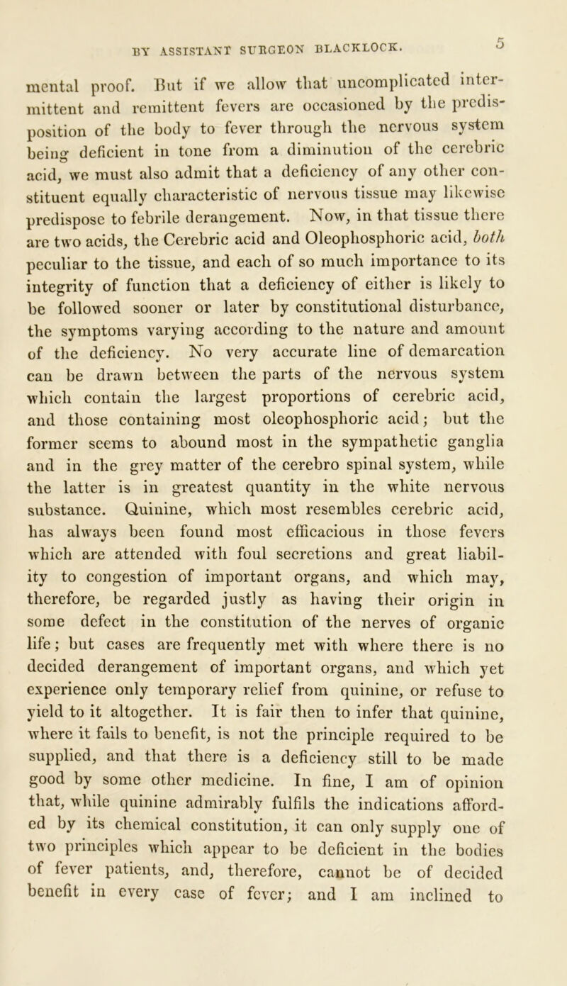 mental proof. But if we allow that uncomplicated inter- mittent and remittent fevers are occasioned by the predis- position of the body to fever through the nervous system being deficient in tone from a diminution of the cercbric acid, we must also admit that a deficiency of any other con- stituent equally characteristic of nervous tissue may likewise predispose to febrile derangement. Now, in that tissue there are two acids, the Cerebric acid and Oleophosphoric acid, both peculiar to the tissue, and each of so much importance to its integrity of function that a deficiency of either is likely to be followed sooner or later by constitutional disturbance, the symptoms varying according to the nature and amount of the deficiency. No very accurate line of demarcation can be drawn between the parts of the nervous system which contain the largest proportions of cerebric acid, and those containing most oleophosphoric acid; but the former seems to abound most in the sympathetic ganglia and in the grey matter of the cerebro spinal system, while the latter is in greatest quantity in the white nervous substance. Quinine, which most resembles cerebric acid, has always been found most efficacious in those fevers which are attended with foul secretions and great liabil- ity to congestion of important organs, and which may, therefore, be regarded justly as having their origin in some defect in the constitution of the nerves of organic life; but cases are frequently met with where there is no decided derangement of important organs, and which yet experience only temporary relief from quinine, or refuse to yield to it altogether. It is fair then to infer that quinine, where it fails to benefit, is not the principle required to be supplied, and that there is a deficiency still to be made good by some other medicine. In fine, I am of opinion that, while quinine admirably fulfils the indications afford- ed by its chemical constitution, it can only supply one of two principles which appear to be deficient in the bodies of fever patients, and, therefore, cannot be of decided benefit in every case of fever; and I am inclined to