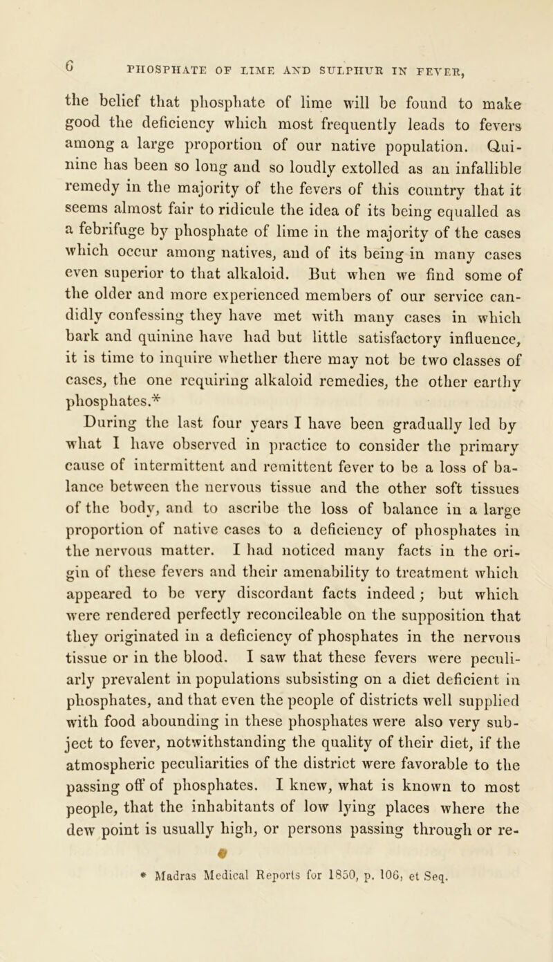 the belief that phosphate of lime will be found to make good the deficiency which most frequently leads to fevers among a large proportion of our native population. Qui- nine has been so long and so loudly extolled as an infallible remedy in the majority of the fevers of this country that it seems almost fair to ridicule the idea of its being equalled as a febrifuge by phosphate of lime in the majority of the cases which occur among natives, and of its being in many cases even superior to that alkaloid. But when we find some of the older and more experienced members of our service can- didly confessing they have met with many cases in which bark and quinine have had but little satisfactory influence, it is time to inquire whether there may not be two classes of cases, the one requiring alkaloid remedies, the other earthy phosphates.* During the last four years I have been gradually led by what I have observed in practice to consider the primary cause of intermittent and remittent fever to be a loss of ba- lance between the nervous tissue and the other soft tissues of the body, and to ascribe the loss of balance in a large proportion of native cases to a deficiency of phosphates in the nervous matter. I had noticed many facts in the ori- gin of these fevers and their amenability to treatment which appeared to be very discordant facts indeed; but which were rendered perfectly reconcileable on the supposition that they originated in a deficiency of phosphates in the nervous tissue or in the blood. I saw that these fevers were peculi- arly prevalent in populations subsisting on a diet deficient in phosphates, and that even the people of districts wrell supplied with food abounding in these phosphates were also very sub- ject to fever, notwithstanding the quality of their diet, if the atmospheric peculiarities of the district were favorable to the passing off of phosphates. I knew, what is known to most people, that the inhabitants of low lying places where the dew point is usually high, or persons passing through or re- # * Madras Medical Reports for 1850, p. 10G, et Seq.