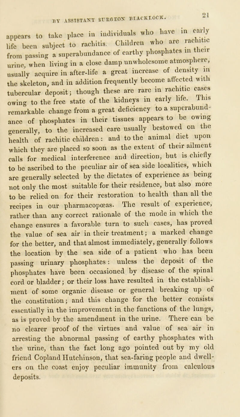 BY ASSISTANT SUP^EON BT.ACKl.OCK. appears to take place in individuals wlio have in caiy life been subject to rachitis. Children who are rac n ic from passing a superabundance of earthy phosphates m their urine when living in a close damp unwholesome atmosphere, usually acquire in after-life a great increase of density m the skeleton, and in addition frequently become affected with tubercular depositj though these are rare in rachitic cases owing to the free state of the kidneys m early life, this remarkable change from a great deficiency to a superabund- ance of phosphates in their tissues appears to be owing generally, to the increased care usually bestowed on the health of rachitic children: and to the animal diet upon which they are placed so soon as the extent of their ailment calls for medical interference and direction, but is chiefly to be ascribed to the peculiar air of sea side localities, which are generally selected by the dictates of experience as being not only the most suitable for their residence, but also more to be relied on for their restoration to health than all the recipes in our pliarmacopoeas. The result of experience, rather than any correct rationale of the mode in which the change ensures a favorable turn to such cases, has proved the value of sea air in their treatment; a marked change for the better, and that almost immediately, generally follows the location by the sea side of a patient who has been passing urinary phosphates : unless the deposit of the phosphates have been occasioned by disease of the spinal cord or bladder; or their loss have resulted in the establish- ment of some organic disease or general breaking up of the constitution; and this change for the better consists essentially in the improvement in the functions of the lungs, as is proved by the amendment in the urine. There can be no clearer proof of the virtues and value of sea air in arresting the abnormal passing of earthy phosphates with the urine, than the fact long ago pointed out by my old friend Copland Hutchinson, that sea-faring people and dwell- ers on the coast enjoy peculiar immunity from calculous deposits.