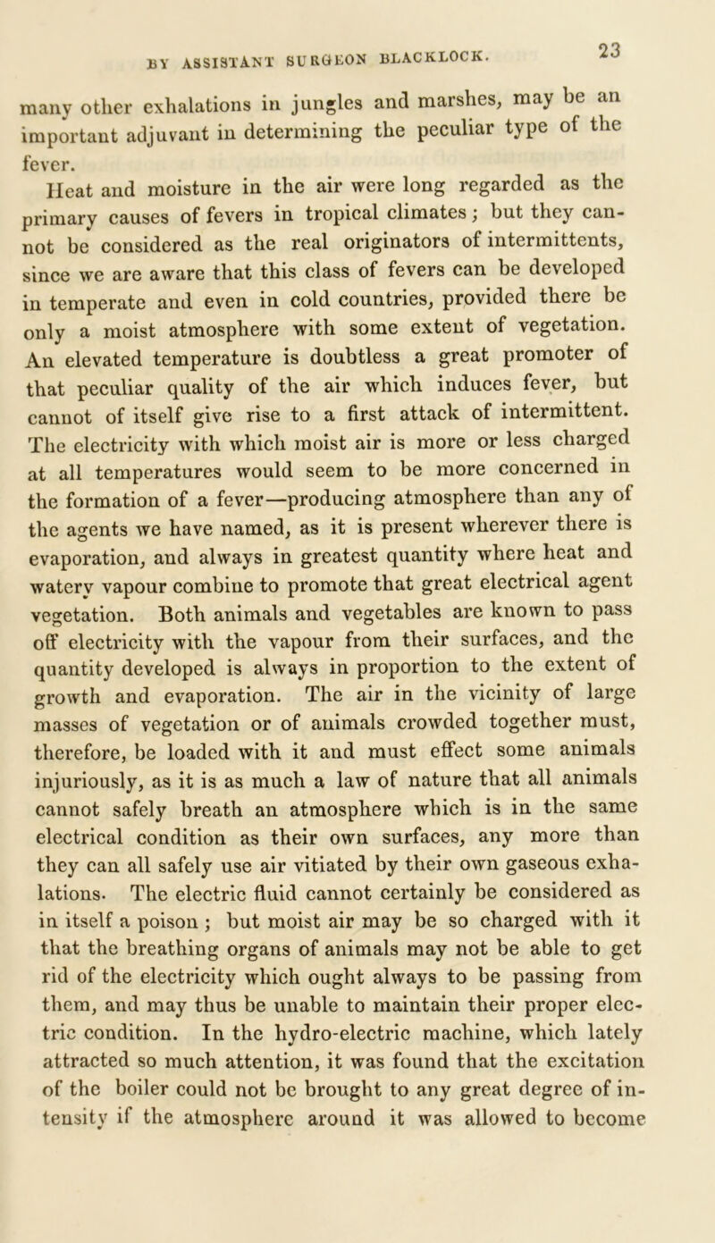 BY ASSISTANT SURGEON BLACKLOCK. many other exhalations in jungles and marshes, may be an important adjuvant in determining the peculiar type of the fever. Heat and moisture in the air were long regarded as the primary causes of fevers in tropical climates; but they can- not be considered as the real originators of intermittents, since we are aware that this class of fevers can be developed in temperate and even in cold countries, provided there be only a moist atmosphere with some extent of vegetation. An elevated temperature is doubtless a great promoter of that peculiar quality of the air which induces fever, but cannot of itself give rise to a first attack of intermittent. The electricity with which moist air is more or less charged at all temperatures would seem to be more concerned in the formation of a fever—producing atmosphere than any oi the agents we have named, as it is present wherever there is evaporation, and always in greatest quantity where heat and waterv vapour combine to promote that great electrical agent vegetation. Both animals and vegetables are known to pass off electricity with the vapour from their surfaces, and the quantity developed is always in proportion to the extent of growth and evaporation. The air in the vicinity of large masses of vegetation or of animals crowded together must, therefore, be loaded with it and must effect some animals injuriously, as it is as much a law of nature that all animals cannot safely breath an atmosphere which is in the same electrical condition as their own surfaces, any more than they can all safely use air vitiated by their own gaseous exha- lations. The electric fluid cannot certainly be considered as in itself a poison ; but moist air may be so charged with it that the breathing organs of animals may not be able to get rid of the electricity which ought always to be passing from them, and may thus be unable to maintain their proper elec- tric condition. In the hydro-electric machine, which lately attracted so much attention, it was found that the excitation of the boiler could not be brought to any great degree of in- tensity if the atmosphere around it was allowed to become