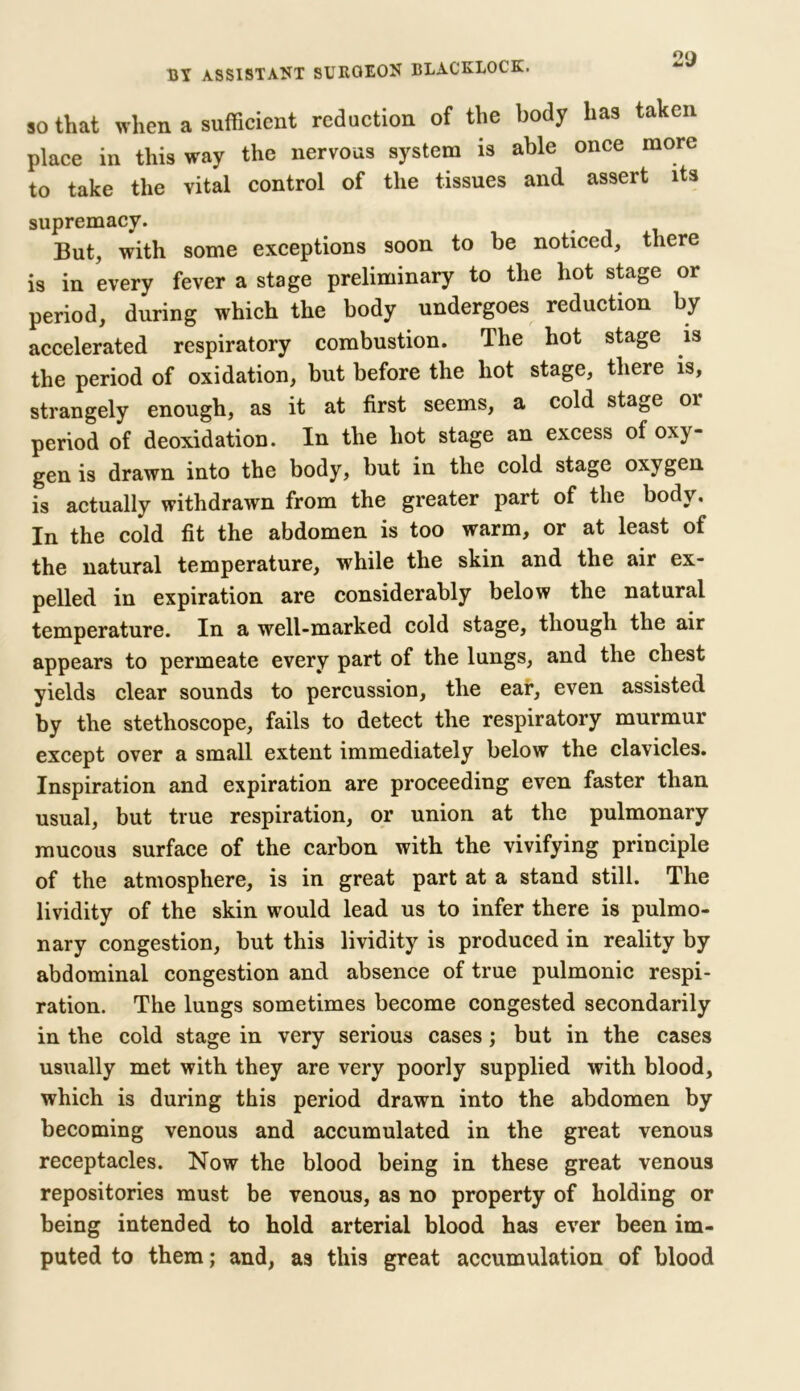 so that when a sufficient reduction of the body has taken place in this way the nervous system is able once more to take the vital control of the tissues and assert its supremacy. But, with some exceptions soon to be noticed, there is in every fever a stage preliminary to the hot stage or period, during which the body undergoes reduction by accelerated respiratory combustion. The hot stage is the period of oxidation, but before the hot stage, there is, strangely enough, as it at first seems, a cold stage or period of deoxidation. In the hot stage an excess of oxy- gen is drawn into the body, but in the cold stage oxygen is actually withdrawn from the greater part of the body. In the cold fit the abdomen is too warm, or at least of the natural temperature, while the skin and the air ex- pelled in expiration are considerably below the natural temperature. In a well-marked cold stage, though the air appears to permeate every part of the lungs, and the chest yields clear sounds to percussion, the ear, even assisted by the stethoscope, fails to detect the respiratory murmur except over a small extent immediately below the clavicles. Inspiration and expiration are proceeding even faster than usual, but true respiration, or union at the pulmonary mucous surface of the carbon with the vivifying principle of the atmosphere, is in great part at a stand still. The lividity of the skin would lead us to infer there is pulmo- nary congestion, but this lividity is produced in reality by abdominal congestion and absence of true pulmonic respi- ration. The lungs sometimes become congested secondarily in the cold stage in very serious cases; but in the cases usually met with they are very poorly supplied with blood, which is during this period drawn into the abdomen by becoming venous and accumulated in the great venous receptacles. Now the blood being in these great venous repositories must be venous, as no property of holding or being intended to hold arterial blood has ever been im- puted to them; and, as this great accumulation of blood