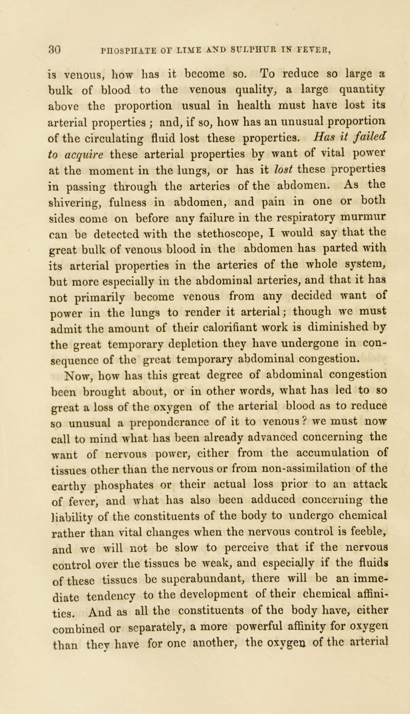 is venous, how lias it become so. To reduce so large a bulk of blood to the venous quality, a large quantity above the proportion usual in health must have lost its arterial properties ; and, if so, how has an unusual proportion of the circulating fluid lost these properties. Has it failed to acquire these arterial properties by want of vital power at the moment in the lungs, or has it lost these properties in passing through the arteries of the abdomen. As the shivering, fulness in abdomen, and pain in one or both sides come on before any failure in the respiratory murmur can be detected with the stethoscope, I would say that the great bulk of venous blood in the abdomen has parted with its arterial properties in the arteries of the whole system, but more especially in the abdominal arteries, and that it has not primarily become venous from any decided want of power in the lungs to render it arterial; though we must admit the amount of their calorifiant work is diminished by the great temporary depletion they have undergone in con- sequence of the great temporary abdominal congestion. Now, how has this great degree of abdominal congestion been brought about, or in other words, what has led to so great a loss of the oxygen of the arterial blood as to reduce so unusual a preponderance of it to venous ? we must now call to mind what has been already advanced concerning the want of nervous power, either from the accumulation of tissues other than the nervous or from non-assimilation of the earthy phosphates or their actual loss prior to an attack of fever, and what has also been adduced concerning the liability of the constituents of the body to undergo chemical rather than vital changes when the nervous control is feeble, and we will not be slow to perceive that if the nervous control over the tissues be weak, and especially if the fluids of these tissues be superabundant, there will be an imme- diate tendency to the development of their chemical affini- ties. And as all the constituents of the body have, either combined or separately, a more powerful affinity for oxygen than thev have for one another, the oxygen of the arterial