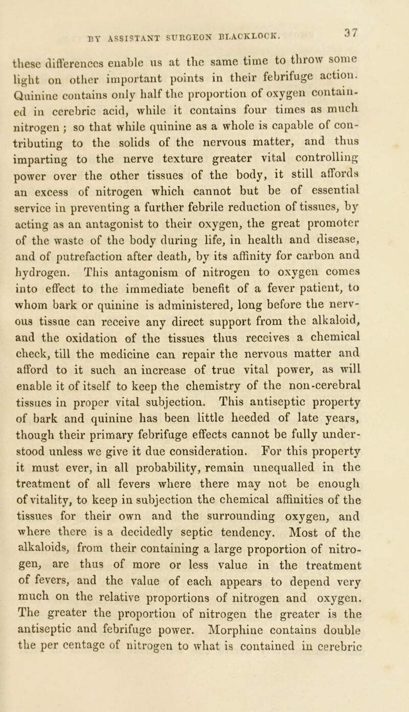 these differences enable us at the same time to throw some light on other important points in their febrifuge action. Quinine contains only half the proportion of oxygen contain- ed in cerebric acid, while it contains four times as much nitrogen ; so that while quinine as a whole is capable of con- tributing to the solids of the nervous matter, and thus imparting to the nerve texture greater vital controlling power over the other tissues of the body, it still affords an excess of nitrogen which cannot but be of essential service in preventing a further febrile reduction of tissues, by acting as an antagonist to their oxygen, the great promoter of the waste of the body during life, in health and disease, and of putrefaction after death, by its affinity for carbon and hydrogen. This antagonism of nitrogen to oxygen comes into effect to the immediate benefit of a fever patient, to whom bark or quinine is administered, long before the nerv- ous tissue can receive any direct support from the alkaloid, and the oxidation of the tissues thus receives a chemical check, till the medicine can repair the nervous matter and afford to it such an increase of true vital power, as will enable it of itself to keep the chemistry of the non-cerebral tissues in proper vital subjection. This antiseptic property of bark and quinine has been little heeded of late years, though their primary febrifuge effects cannot be fully under- stood unless we give it due consideration. For this property it must ever, in all probability, remain unequalled in the treatment of all fevers where there may not be enough of vitality, to keep in subjection the chemical affinities of the tissues for their own and the surrounding oxygen, and where there is a decidedly septic tendency. Most of the alkaloids, from their containing a large proportion of nitro- gen, are thus of more or less value in the treatment of fevers, and the value of each appears to depend very much on the relative proportions of nitrogen and oxygen. The greater the proportion of nitrogen the greater is the antiseptic and febrifuge power. Morphine contains double the per centage of nitrogen to what is contained in cerebric