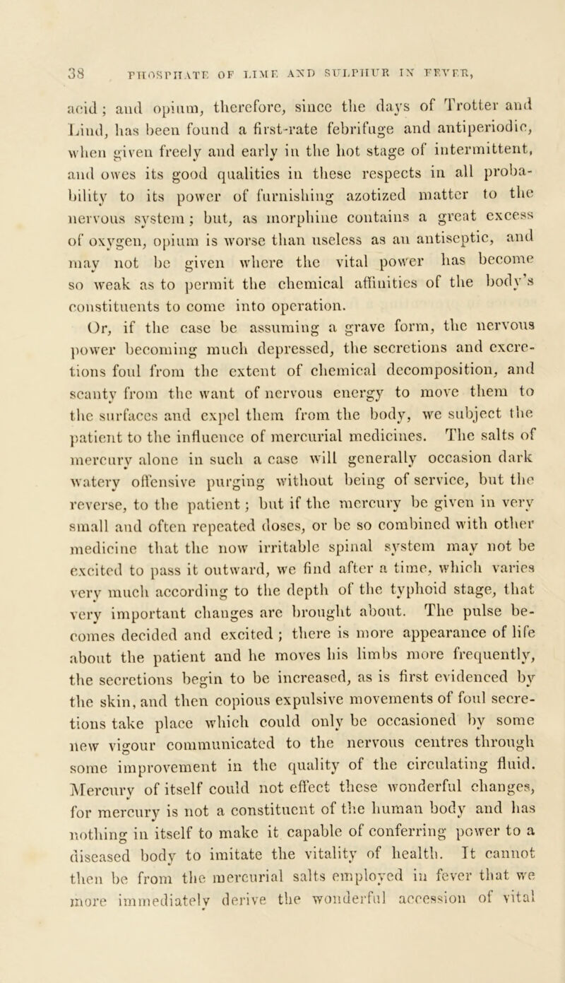 acid ; and opium, therefore, since the days of Trotter and Lind, lias been found a first-rate febrifuge and antiperiodie, when given freely and early in the hot stage of intermittent, and owes its good qualities in these respects in all proba- bility to its power of furnishing azotized matter to the nervous system; but, as morphine contains a great excess of oxygen, opium is worse than useless as an antiseptic, and may not be given where the vital power has become so weak as to permit the chemical affinities of the body s constituents to come into operation. Or, if the case be assuming a grave form, the nervous power becoming much depressed, the secretions and excre- tions foul from the extent of chemical decomposition, and scanty from the want of nervous energy to move them to the surfaces and expel them from the body, we subject the patient to the influence of mercurial medicines. The salts of mercury alone in such a case will generally occasion dark watery offensive purging without being of service, but the reverse, to the patient; but if the mercury be given in very small and often repeated doses, or be so combined with other medicine that the now irritable spinal system may not be excited to pass it outward, we find after a time, which varies very much according to the depth of the typhoid stage, that very important changes arc brought about. The pulse be- comes decided and excited ; there is more appearance of life about the patient and he moves his limbs more frequently, the secretions begin to be increased, as is first evidenced by the skin, and then copious expulsive movements of foul secre- tions take place which could only be occasioned by some new vigour communicated to the nervous centres through some improvement in the quality of the circulating fluid. Mercurv of itself could not effect these wonderful changes, %! for mercury is not a constituent of the human body and has nothing in itself to make it capable of conferring power to a diseased body to imitate the vitality of health. It cannot then be from the mercurial salts employed in fever that we more immediately derive the wonderful accession of vital