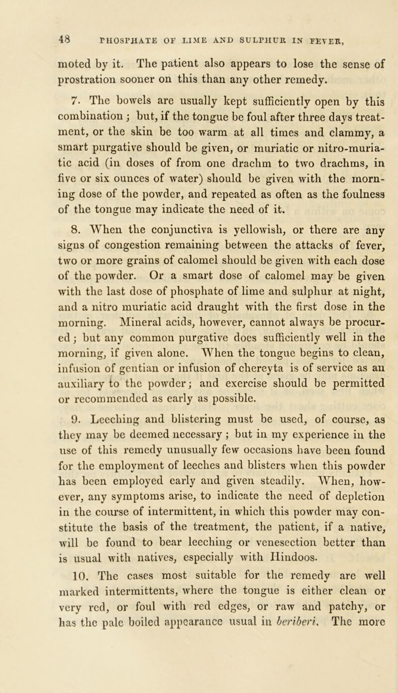 moted by it. The patient also appears to lose the sense of prostration sooner on this than any other remedy. 7- The bowels are usually kept sufficiently open by this combination ; but, if the tongue be foul after three days treat- ment, or the skin be too warm at all times and clammy, a smart purgative should be given, or muriatic or nitro-muria- tic acid (in doses of from one drachm to two drachms, in five or six ounces of water) should be given with the morn- ing dose of the powder, and repeated as often as the foulness of the tongue may indicate the need of it. 8. When the conjunctiva is yellowish, or there are any signs of congestion remaining between the attacks of fever, two or more grains of calomel should be given with each dose of the powder. Or a smart dose of calomel may be given with the last dose of phosphate of lime and sulphur at night, and a nitro muriatic acid draught with the first dose in the morning. Mineral acids, however, cannot always be procur- ed ; but any common purgative does sufficiently well in the morning, if given alone. When the tongue begins to clean, infusion of gentian or infusion of chereyta is of service as an auxiliary to the powder; and exercise should be permitted or recommended as early as possible. 9. Leeching and blistering must be used, of course, as they may be deemed necessary ; but in my experience in the use of this remedy unusually few occasions have been found for the employment of leeches and blisters when this powder has been employed early and given steadily. When, how- ever, any symptoms arise, to indicate the need of depletion in the course of intermittent, in which this powder may con- stitute the basis of the treatment, the patient, if a native, will be found to bear leeching or venesection better than is usual with natives, especially with Hindoos. 10. The cases most suitable for the remedy are well marked intermittents, where the tongue is either clean or very red, or foul with red edges, or raw and patchy, or has the pale boiled appearance usual in beriberi. The more