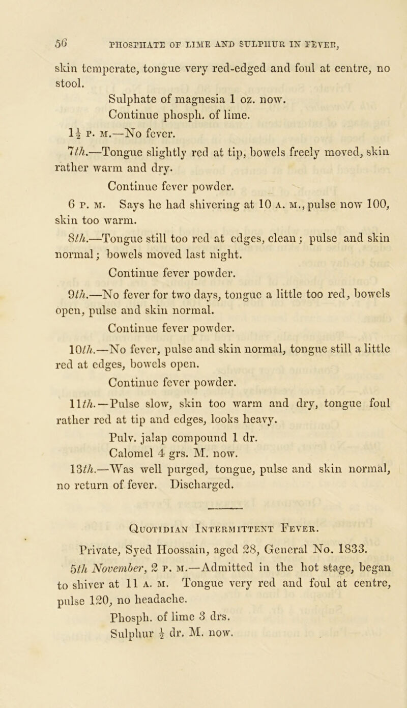 skin temperate, tongue very red-edged and foul at centre, no stool. Sulphate of magnesia 1 oz. now. Continue phospli, of lime. lh p. m.—No fever. 7/A.—Tongue slightly red at tip, bowels freely moved, skin rather warm and dry. Continue fever powder. G p. m. Says he had shivering at 10 a. m., pulse now 100, skin too warm. S111.—Tongue still too red at edges, clean ; pulse and skin normal; bowels moved last night. Continue fever powder. 9th.—No fever for two days, tongue a little too red, bowels open, pulse and skin normal. Continue fever powder. 10/A.—No fever, pulse and skin normal, tongue still a little red at edges, bowels open. Continue fever powder. 11/A. — Pulse slow, skin too warm and dry, tongue foul rather red at tip and edges, looks heavy. Pulv. jalap compound 1 dr. Calomel 4 grs. M. now. 13/A.—Was well purged, tongue, pulse and skin normal, no return of fever. Discharged. Quotidian Intermittent Fever. Private, Syed Hoossain, aged 28, Geueral No. 1833. 5/A November, 2 p. m.—Admitted in the hot stage, began to shiver at 11a. m. Tongue very red and foul at centre, pulse 120, no headache. Phospli. of lime 3 drs.