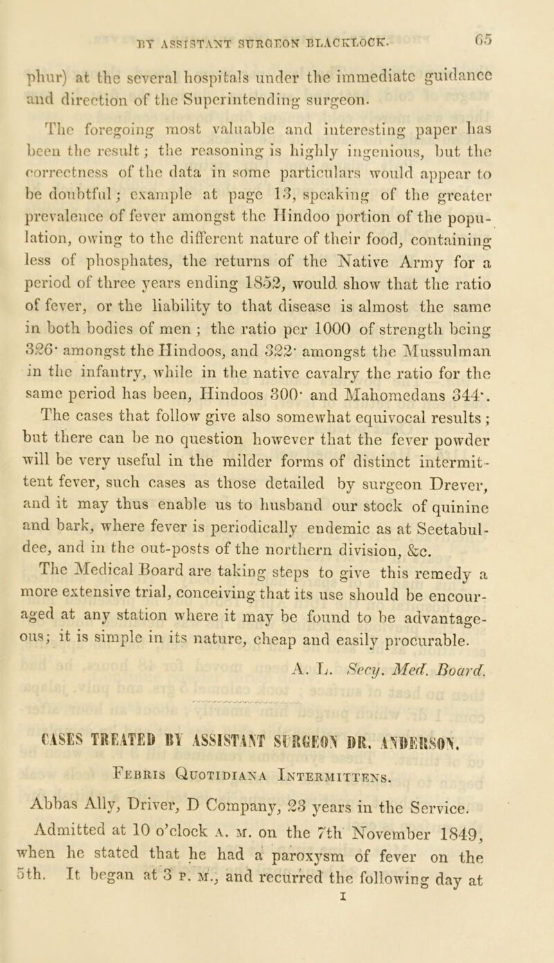 phur) at the several hospitals under the immediate guidance and direction of the Superintending surgeon. The foregoing most valuable and interesting paper has been the result; the reasoning is highly ingenious, but the correctness of the data in some particulars would appear to be doubtful; example at page 13, speaking of the greater prevalence of fever amongst the Hindoo portion of the popu- lation, owing to the different nature of their food, containing less of phosphates, the returns of the Native Army for a period of three years ending 1852, would, show that the ratio of fever, or the liability to that disease is almost the same in both bodies of men ; the ratio per 1000 of strength being 3.26* amongst the Hindoos, and 322' amongst the Mussulman in the infantry, while in the native cavalry the ratio for the same period has been, Hindoos 300' and Mahomedans 344’. The cases that follow give also somewhat equivocal results ; but there can be no question however that the fever powder will be very useful in the milder forms of distinct intermit - tent fever, such cases as those detailed by surgeon Drever, and it may thus enable us to husband our stock of quinine and bark, where fever is periodically endemic as at Seetabul- dee, and in the out-posts of the northern division, &c. The Medical Board are taking steps to give this remedy a more extensive trial, conceiving that its use should be encour- aged at any station where it may be found to be advantage- ous; it is simple in its nature, cheap and easily procurable. A. L. Secy. Med. Board. CASES TREATED BY ASSISTANT SURGEON DR, ANDERSON. Tebris Quotidiana Intermittens. Abbas Ally, Driver, D Company, 23 years in the Service. Admitted at 10 o’clock a. m. on the 7th November .1849, when he stated that he had a paroxysm of fever on the 5th. It began at 3 p. m'., and recurred the following day at