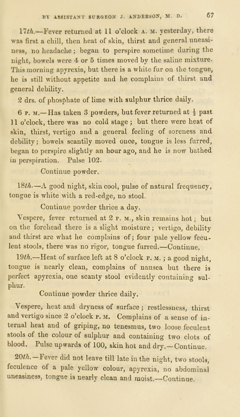 llth.—Fever returned at 11 o’clock a. m. yesterday, there was first a chill, then heat of skin, thirst and general uneasi- ness, no headache; began to perspire sometime during the night, bowels were 4 or 5 times moved by the saline mixture. This morning apyrexia, but there is a white fur on the tongue, he is still without appetite and he complains of thirst and general debility. 2 drs. of phosphate of lime with sulphur thrice daily. 6 p. m.—Has taken 3 powders, but fever returned at £ past 11 o’clock, there was no cold stage ; but there were heat of skin, thirst, vertigo and a general feeling of soreness and debility; bowels scantily moved once, tongue is less furred, began to perspire slightly an hour ago, and he is now bathed in perspiration. Pulse 102. Continue powder. 18M.—A good night, skin cool, pulse of natural frequency, tongue is white with a red-edge, no stool. Continue powder thrice a day. Yespere, fever returned at 2 p. m., skin remains hot; but on the forehead there is a slight moisture; vertigo, debility and thirst are what he complains of; four pale yellow fecu- lent stools, there was no rigor, tongue furred.—Continue. 19th.—Heat of surface left at 8 o’clock p. m. ; a good night, tongue is nearly clean, complains of nausea but there is perfect apyrexia, one scanty stool evidently containing sul- phur. Continue powder thrice daily. Vespere, heat and dryness of surface ; restlessness, thirst and vertigo since 2 o’clock p. m. Complains of a sense of in- ternal heat and of griping, no tenesmus, two loose feculent stools of the colour or sulphur and containing two clots of blood. Pulse upwards of 100, skin hot and dry.—Continue. 20th. Fever did not leave till late in the night, two stools, feculence of a pale yellow colour, apyrexia, no abdominal uneasiness, tongue is nearly clean and moist.—Continue.