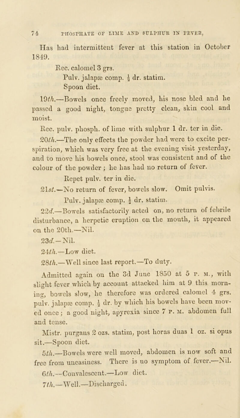 Has had intermittent fever at this station in October 1849. Rec. calomel 3 grs. Pulv. jalapie comp. \ dr. statim. Spoon diet. 19/A—Bowels once freclv moved, his nose bled and he •» * passed a good nighty tongue pretty clean, skin cool and moist. Rec. pulv. phosph. of lime with sulphur 1 dr. ter in die. 20th.—The only effects the powder had were to excite per- spiration, which was very free at the evening visit yesterday, and to move his bowels once, stool was consistent and of the colour of the powder ; lie has had no return of fever. Repet pulv. ter in die. 21s/.—No return of fever, bowels slow. Omit pulvis. Pulv. jalapse comp. I dr. statim. 22d.—Bowels satisfactorily acted on, no return of febrile disturbance, a herpetic eruption on the mouth, it appeared on the 20th.—Nil. 23d. — Nil. 24th.—Low diet. 28th.—Well since last report.—To duty. Admitted again on the 3d June 1850 at 5 r. m., with slight fever which by account attacked him at 9 this morn- in g, bowels slow, he therefore was ordered calomel 4 grs. pulv. jalap pc comp. \ dr. by which his bowels have been mov- ed once: a good night, apyrexia since 7 r. m. abdomen lull and tense. Mistr. purgans 2 ozs. statim, post horas duas 1 oz. si opus sit.—Spoon diet. 5th.—Bowels were well moved, abdomen is now soft and free from uneasiness. There is uo symptom of fever.—Nil. 6th.—Convalescent.—Low diet. 7 th.—Well.—Discharged.