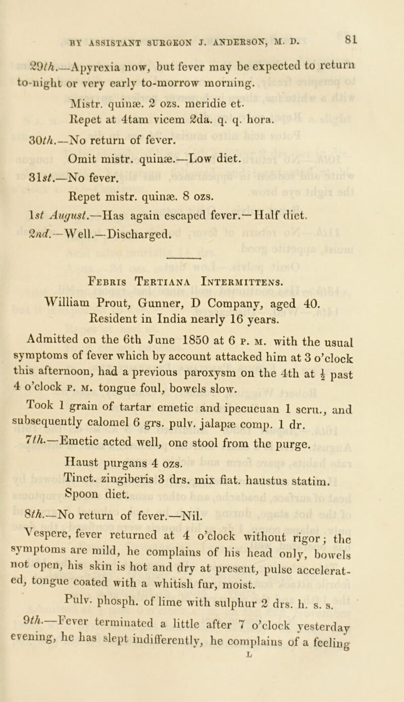 29/4 Apyrexia now, but fever may be expected to return to-night or very early to-morrow morning. Mistr. quinae. 2 ozs. meridie et. Repet at 4tam vicem 2da. q. q. hora. 30/4.—No return of fever. Omit mistr. quinae.—Low diet. 31s/.—No fever. Repet mistr. quinae. 8 ozs. 1st August.—Has again escaped fever.—Half diet. 2nd.—Well.—Discharged. Febris Tertiana Intermittens. William Prout, Gunner, D Company, aged 40. Resident in India nearly 16 years. Admitted on the 6th June 1850 at 6 p. m. with the usual symptoms of fever which by account attacked him at 3 o’clock this afternoon, had a previous paroxysm on the 4th at \ past 4 o’clock p. m. tongue foul, bowels slow. Took 1 grain of tartar emetic and ipecucuan 1 scru., and subsequently calomel 6 grs. pulv. jalapae comp. 1 dr. / th. Emetic acted well, one stool from the purge. Haust purgans 4 ozs. Tinct. zingiberis 3 drs. mix fiat, haustus statim. Spoon diet. 8/4.—No return of fever.—Nil. Vespere, fever returned at 4 o’clock without rigor; the symptoms are mild, he complains of his head only, bowels not open, his skin is hot and dry at present, pulse accelerat- ed, tongue coated with a whitish fur, moist. Pulv. phosph. of lime with sulphur 2 drs. h. s. s. 9/4.—Fever terminated a little after 7 o’clock yesterday evening, he has slept indifferently, he complains of a feeling L