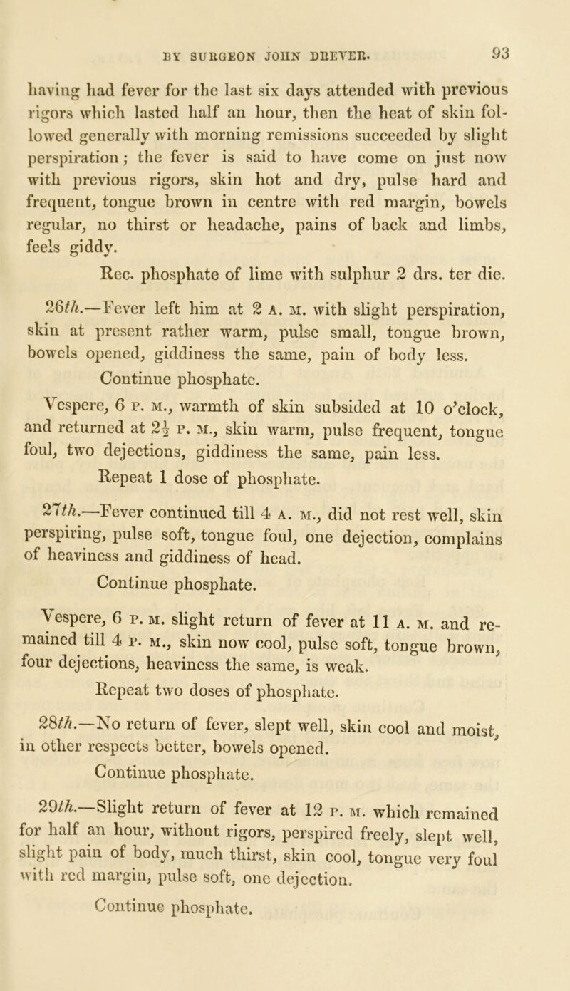 having had fever for the last six days attended with previous rigors which lasted half an hour, then the heat of skin fol- lowed generally with morning remissions succeeded by slight perspiration; the fever is said to have come on just now with previous rigors, skin hot and dry, pulse hard and frequent, tongue brown in centre with red margin, bowels regular, no thirst or headache, pains of back and limbs, feels giddy. Rec. phosphate of lime with sulphur 2 drs. ter die. 26th.—Fever left him at 2 a. m. with slight perspiration, skin at present rather warm, pulse small, tongue brown, bowels opened, giddiness the same, pain of body less. Continue phosphate. Vespere, 6 r. m., warmth of skin subsided at 10 o’clock, and returned at 2^ r. m., skin warm, pulse frequent, tongue foul, two dejections, giddiness the same, pain less. Repeat 1 dose of phosphate. 21th. Fever continued till 4 a. m., did not rest well, skin perspiring, pulse soft, tongue foul, one dejection, complains of heaviness and giddiness of head. Continue phosphate. \ espere, 6 r. m. slight return of fever at 11 a. m. and re- mained till 4 r. m., skin now cool, pulse soft, tongue brown, four dejections, heaviness the same, is weak. Repeat two doses of phosphate. 28th.—No return of fever, slept well, skin cool and moist, in other respects better, bowels opened. Continue phosphate. 29th.—Slight return of fever at 12 r. m. which remained for half an hour, without rigors, perspired freely, slept well, slight pain of body, much thirst, skin cool, tongue very foul with red margin, pulse soft, one dejection.