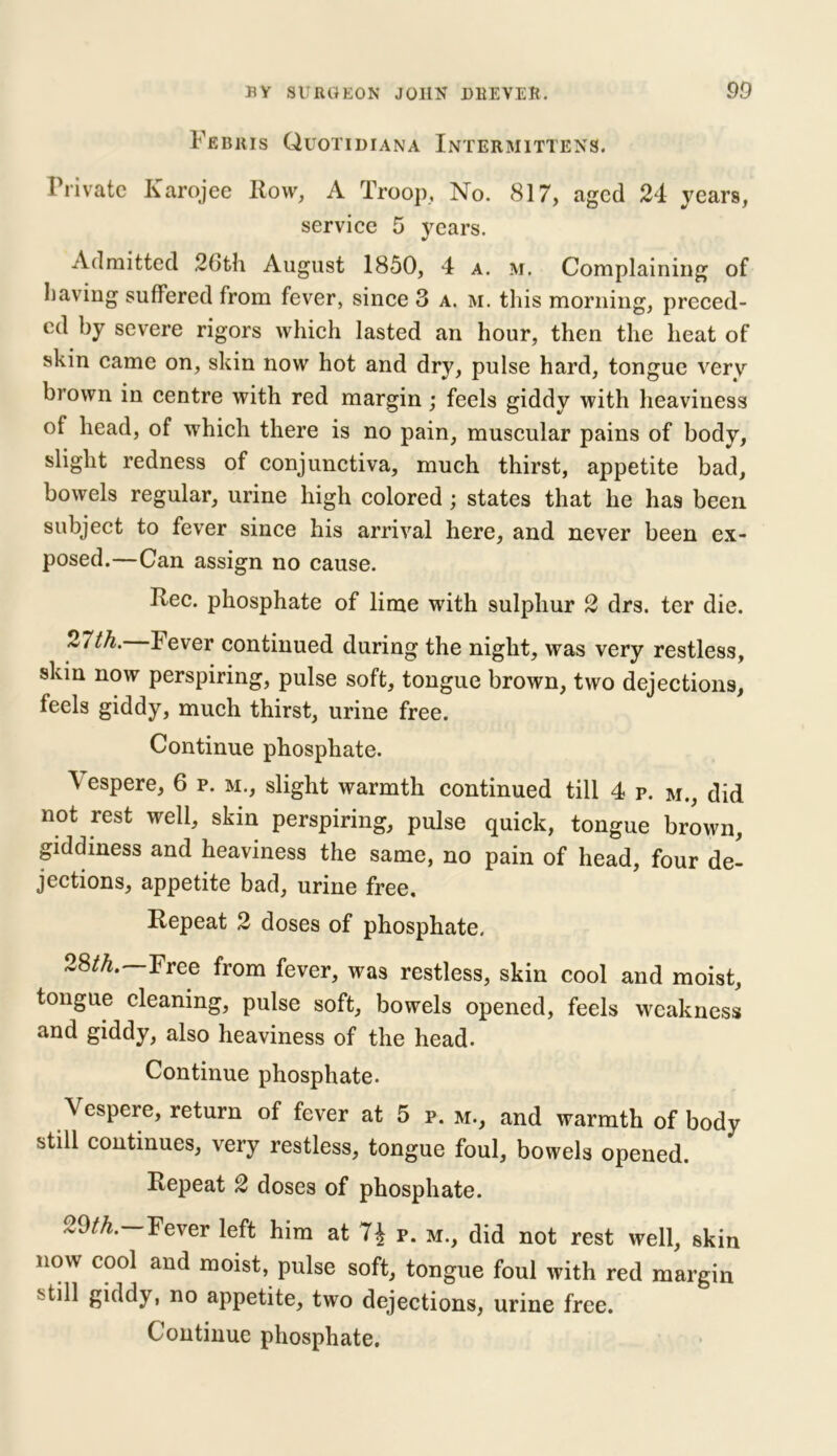 Febris Quotidiana Intermittens. Private Karojee Row, A Troop, No. 817, aged 24 years, service 5 years. Admitted 26th August 1850, 4 a. m. Complaining of having suffered from fever, since 3 a. m. this morning, preced- ed by severe rigors which lasted an hour, then the heat of skin came on, skin now hot and dry, pulse hard, tongue very brown in centre with red margin; feels giddy with heaviness of head, of which there is no pain, muscular pains of body, slight redness of conjunctiva, much thirst, appetite bad, bowels regular, urine high colored ; states that he has been subject to fever since his arrival here, and never been ex- posed.—Can assign no cause. Rec. phosphate of lime with sulphur 2 drs. ter die. 2<th. Fever continued during the night, was very restless, skin now perspiring, pulse soft, tongue brown, two dejections, feels giddy, much thirst, urine free. Continue phosphate. \ espere, 6 p. m., slight warmth continued till 4 p. m., did not rest well, skin perspiring, pulse quick, tongue brown, giddiness and heaviness the same, no pain of head, four de- jections, appetite bad, urine free. Repeat 2 doses of phosphate. 28/4. Free from fever, was restless, skin cool and moist, tongue cleaning, pulse soft, bowels opened, feels weakness and giddy, also heaviness of the head. Continue phosphate. Vespere, return of fever at 5 p. m., and warmth of body still continues, very restless, tongue foul, bowels opened. Repeat 2 doses of phosphate. 29/4. Fever left him at p. m., did not rest well, skin now cool and moist, pulse soft, tongue foul with red margin ''till giddy, no appetite, two dejections, urine free.