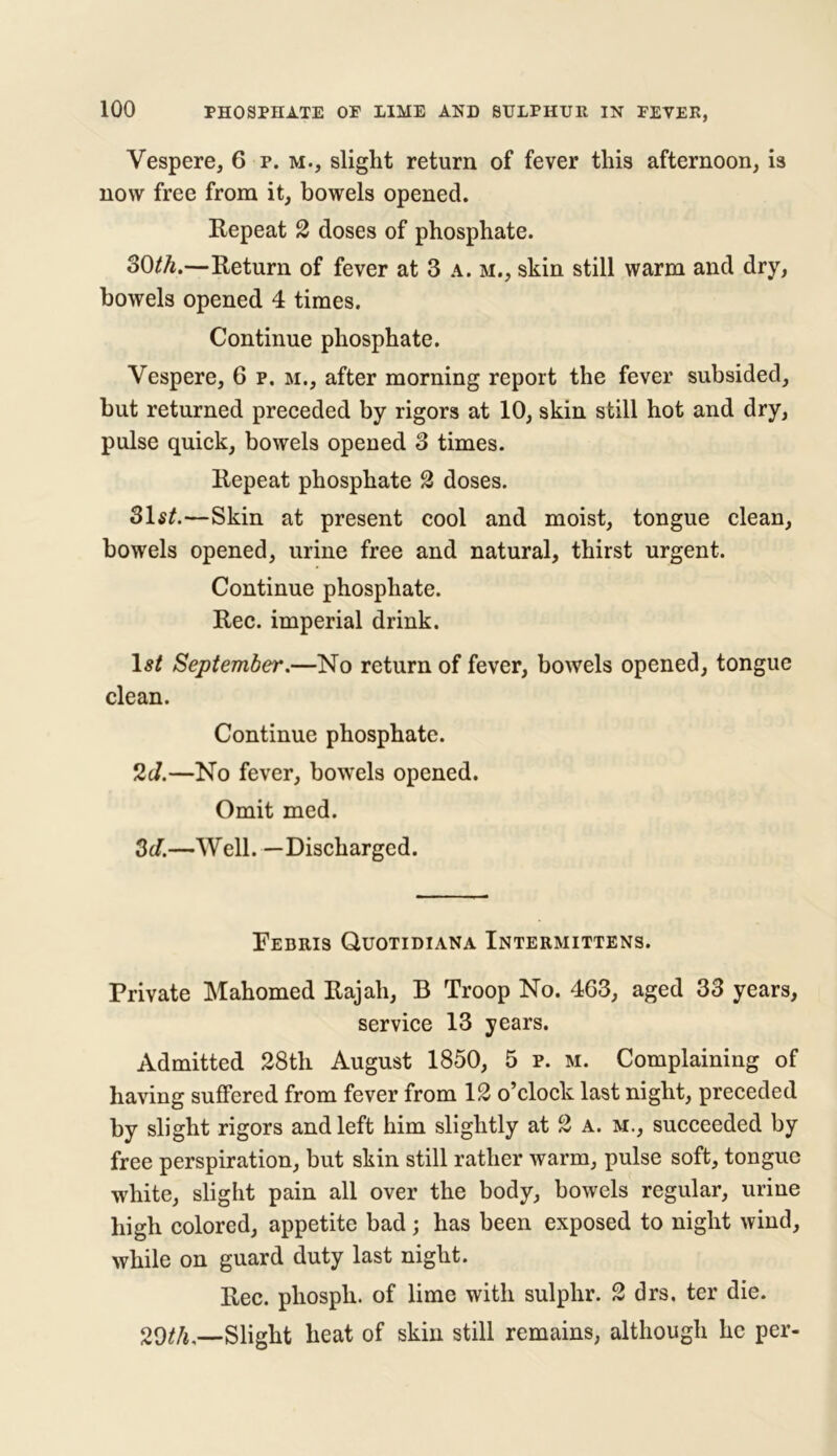 Vespere, 6 p. m., slight return of fever this afternoon, is now free from it, bowels opened. Repeat 2 doses of phosphate. 30th.—Return of fever at 3 a. m., skin still warm and dry, bowels opened 4 times. Continue phosphate. Vespere, 6 p. m., after morning report the fever subsided, but returned preceded by rigors at 10, skin still hot and dry, pulse quick, bowels opened 3 times. Repeat phosphate 2 doses. 31s£.—Skin at present cool and moist, tongue clean, bowels opened, urine free and natural, thirst urgent. Continue phosphate. Rec. imperial drink. September.—No return of fever, bowels opened, tongue clean. Continue phosphate. 2d.—No fever, bowels opened. Omit med. 3d.—Well. —Discharged. Febris Quotidiana Intermittens. Private Mahomed Rajah, B Troop No. 463, aged 33 years, service 13 years. Admitted 28th August 1850, 5 p. m. Complaining of having suffered from fever from 12 o’clock last night, preceded by slight rigors and left him slightly at 2 a. m., succeeded by free perspiration, but skin still rather warm, pulse soft, tongue white, slight pain all over the body, bowels regular, urine high colored, appetite bad; has been exposed to night wind, while on guard duty last night. Rec. phosph. of lime with sulphr. 2 drs, ter die. 20th.—Slight heat of skin still remains, although he per-