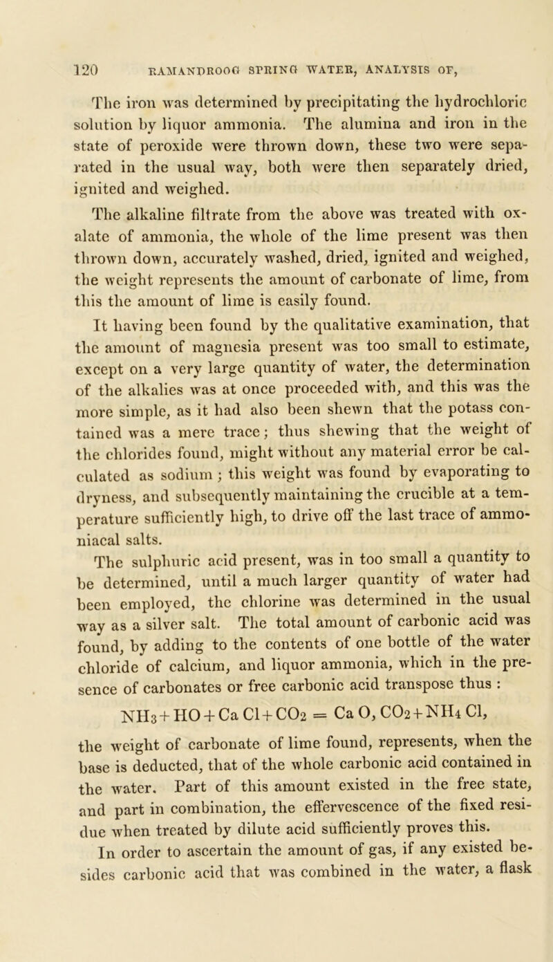 The iron was determined by precipitating the hydrochloric solution by liquor ammonia. The alumina and iron in the state of peroxide were thrown down, these two were sepa- rated in the usual way, both were then separately dried, ignited and weighed. The alkaline filtrate from the above was treated with ox- alate of ammonia, the whole of the lime present was then thrown down, accurately washed, dried, ignited and weighed, the weight represents the amount of carbonate of lime, from this the amount of lime is easily found. It having been found by the qualitative examination, that the amount of magnesia present was too small to estimate, except on a very large quantity of water, the determination of the alkalies was at once proceeded with, and this was the more simple, as it had also been shewn that the potass con- tained was a mere trace; thus shewing that the weight of the chlorides found, might without any material error be cal- culated as sodium ; this weight was found by evaporating to dryness, and subsequently maintaining the crucible at a tem- perature sufficiently high, to drive off the last trace of ammo- niacal salts. The sulphuric acid present, was in too small a quantity to be determined, until a much larger quantity of water had been employed, the chlorine was determined in the usual way as a silver salt. The total amount of carbonic acid was found, by adding to the contents of one bottle of the water chloride of calcium, and liquor ammonia, which in the pre- sence of carbonates or free carbonic acid transpose thus : NH3 + HO + Ca CI + CO2 = Ca O, CO2 + NH4 Cl, the weight of carbonate of lime found, represents, when the base is deducted, that of the whole carbonic acid contained in the water. Part of this amount existed in the free state, and part in combination, the effervescence of the fixed resi- due when treated by dilute acid sufficiently proves this. In order to ascertain the amount of gas, if any existed be- sides carbonic acid that was combined in the water, a flask