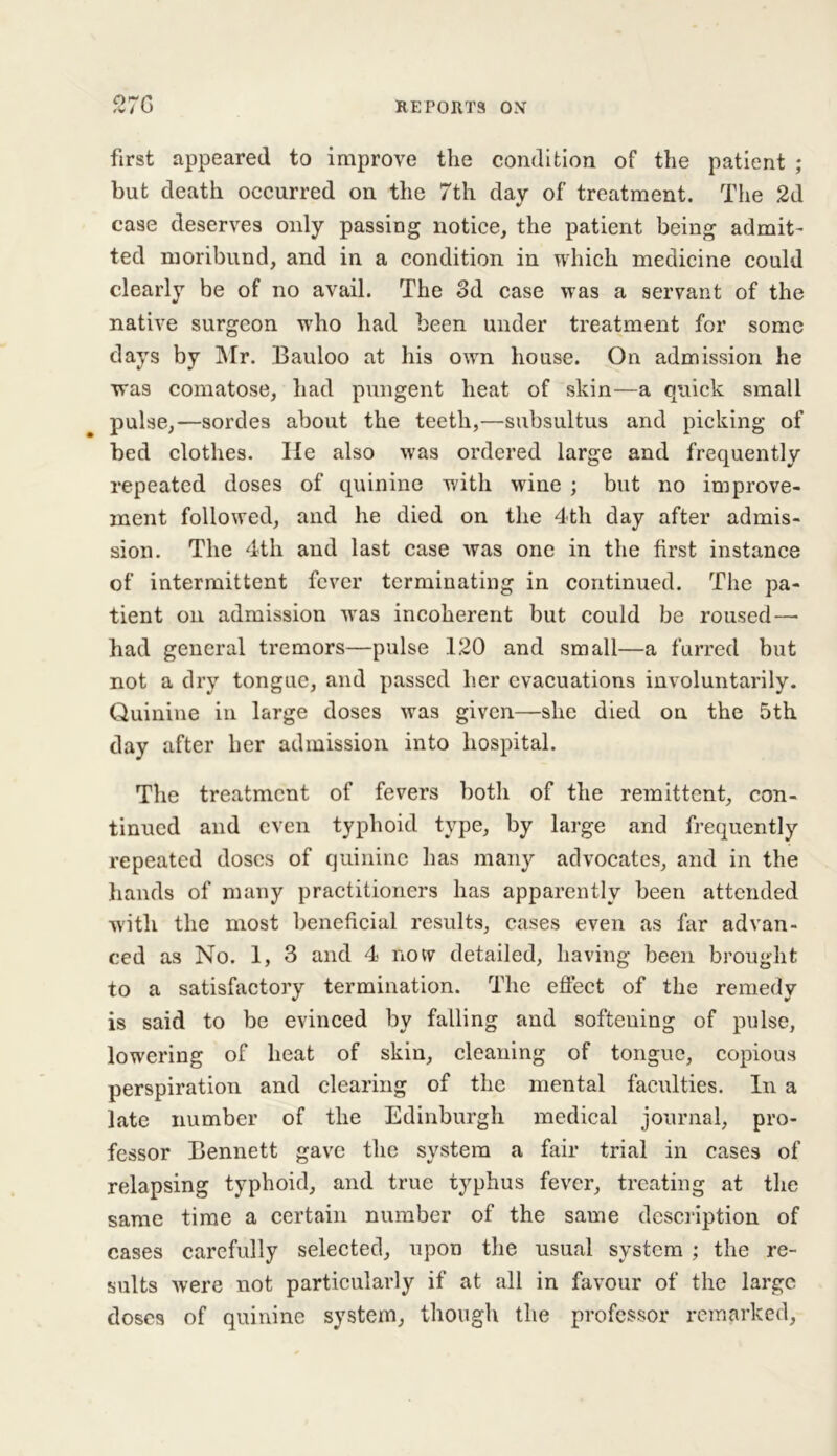 first appeared to improve the condition of the patient ; but death occurred on the 7th day of treatment. The 2d case deserves only passing notice, the patient being admit' ted moribund, and in a condition in which medicine could clearly be of no avail. The 3d case was a servant of the native surgeon who had been under treatment for some days by Mr. Bauloo at his own house. On admission he was comatose, had pungent heat of skin—a quick small pulse,—sordes about the teeth,—subsultus and picking of bed clothes. He also was ordered large and frequently repeated doses of quinine with wine ; but no improve- ment followed, and he died on the 4th day after admis- sion. The 4th and last case was one in the first instance of intermittent fever terminating in continued. The pa- tient on admission was incoherent but could be roused— had general tremors—pulse 120 and small—a furred but not a dry tongue, and passed her evacuations involuntarily. Quinine in large doses was given—she died on the 5th day after her admission into hospital. The treatment of fevers both of the remittent, con- tinued and even typhoid type, by large and frequently repeated doses of quinine has many advocates, and in the hands of many practitioners has apparently been attended with the most beneficial results, cases even as far advan- ced as No. 1, 3 and 4 now detailed, having been brought to a satisfactory termination. The effect of the remedy is said to be evinced by falling and softening of pulse, lowering of heat of skin, cleaning of tongue, copious perspiration and clearing of the mental faculties. In a late number of the Edinburgh medical journal, pro- fessor Bennett gave the system a fair trial in cases of relapsing typhoid, and true typhus fever, treating at the same time a certain number of the same description of cases carefully selected, upon the usual system ; the re- sults were not particularly if at all in favour of the large doses of quinine system, though the professor remarked,