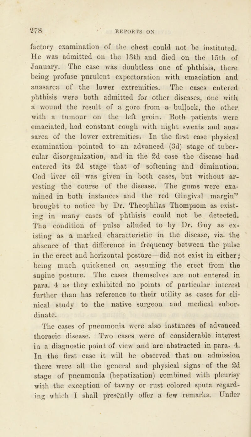 factory examination of the chest could not he instituted. He was admitted on the 13th and died on the 15th of January. The case was doubtless one of phthisis, there being profuse purulent expectoration with emaciation and anasarca of the lower extremities. The cases entered phthisis were both admitted for other diseases, one with a wound the result of a gore from a bullock, the other with a tumour on the left groin. Both patients were emaciated, had constant cough with night sweats and ana- sarca of the lower extremities. In the first case physical examination pointed to an advanced (3d) stage of tuber- cular disorganization, and in the 2d case the disease had entered its 2d stage that of softening and diminution. Cod liver oil was given in both cases, but without ar- resting the course of the disease. The gums were exa- mined in both instances and the red Gingival margin” brought to notice by I)r. Theopliilas Thompson as exist- ing in many cases of phthisis could not be detected. The condition of pulse alluded to by Dr. Guy as ex- isting as a marked characteristic in the disease, viz. the absence of that difference in frequency between the pulse in the erect and horizontal posture—did not exist in either; being much quickened on assuming the erect from the supine posture. The cases themselves are not entered in para. 4 as they exhibited no poiuts of particular interest further than has reference to their utility as cases for cli- nical study to the native surgeon and medical subor- dinate. The cases of pneumonia were also instances of advanced thoracic disease. Two cases w'ere of considerable interest in a diagnostic point of view and are abstracted in para. 4. In the first case it will be observed that on admission there were all the general and physical signs of the 2d stage of pneumonia (hepatization) combined with pleurisy with the exception of tawny or rust colored sputa regard- ing which I shall presently offer a few remarks. Under