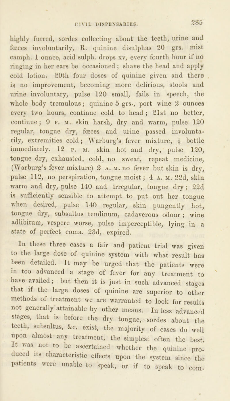 highly furred, sordes collecting about the teeth, urine and foeces involuntarily, R. quinine disulphas 20 grs. mist camph. 1 ounce, acid sulph. drops xv, every fourth hour if no ringing in her ears be occasioned; shave the head and apply cold lotion. 20th four doses of quinine given and there is no improvement, becoming more delirious, stools and urine involuntary, pulse 120 small, fails in speech, the whole body tremulous; quinine 5 grs., port wine 2 ounces every two hours, continue cold to head ; 21st no better, continue; 9 p. m. skin harsh, dry and warm, pulse 120 regular, tongue dry, foeces and urine passed involunta- rily, extremities cold; Warburg’s fever mixture, ^ bottle immediately. 12 p. m. skin hot and dry, pulse 120, tongue dry, exhausted, cold, no sweat, repeat medicine, (Warburg’s fever mixture) 2 a. m. no fever but skin is dry, pulse 112, no perspiration, tongue moist; 4 a. m. 22d, skin warm and dry, pulse 140 and irregular, tongue dry ; 22d is sufficiently sensible to attempt to put out her tongue when desired, pulse 140 regular, skin pungently hot, tongue dry, subsultus tendinum, cadaverous odour; wine adlibitum, vespere worse, pulse imperceptible, lying in a state of perfect coma. 23d, expired. In these three cases a fair and patient trial was given to the large dose of quinine system with what result has been detailed. It may be urged that the patients were in too advanced a stage of fever for any treatment to have availed; but then it is just in such advanced stages that if the large doses of quinine are superior to other methods of treatment we are warranted to look for results not generally attainable by other means. In less advanced stages, that is before the dry tongue, sordes about the teeth, subsultus, &c. exist, the majority of cases do wrell upon almost any treatment, the simplest often the best. It was not to be ascertained whether the quinine pro- duced its characteristic effects upon the system since the patients were unable to speak, or if to speak to com-