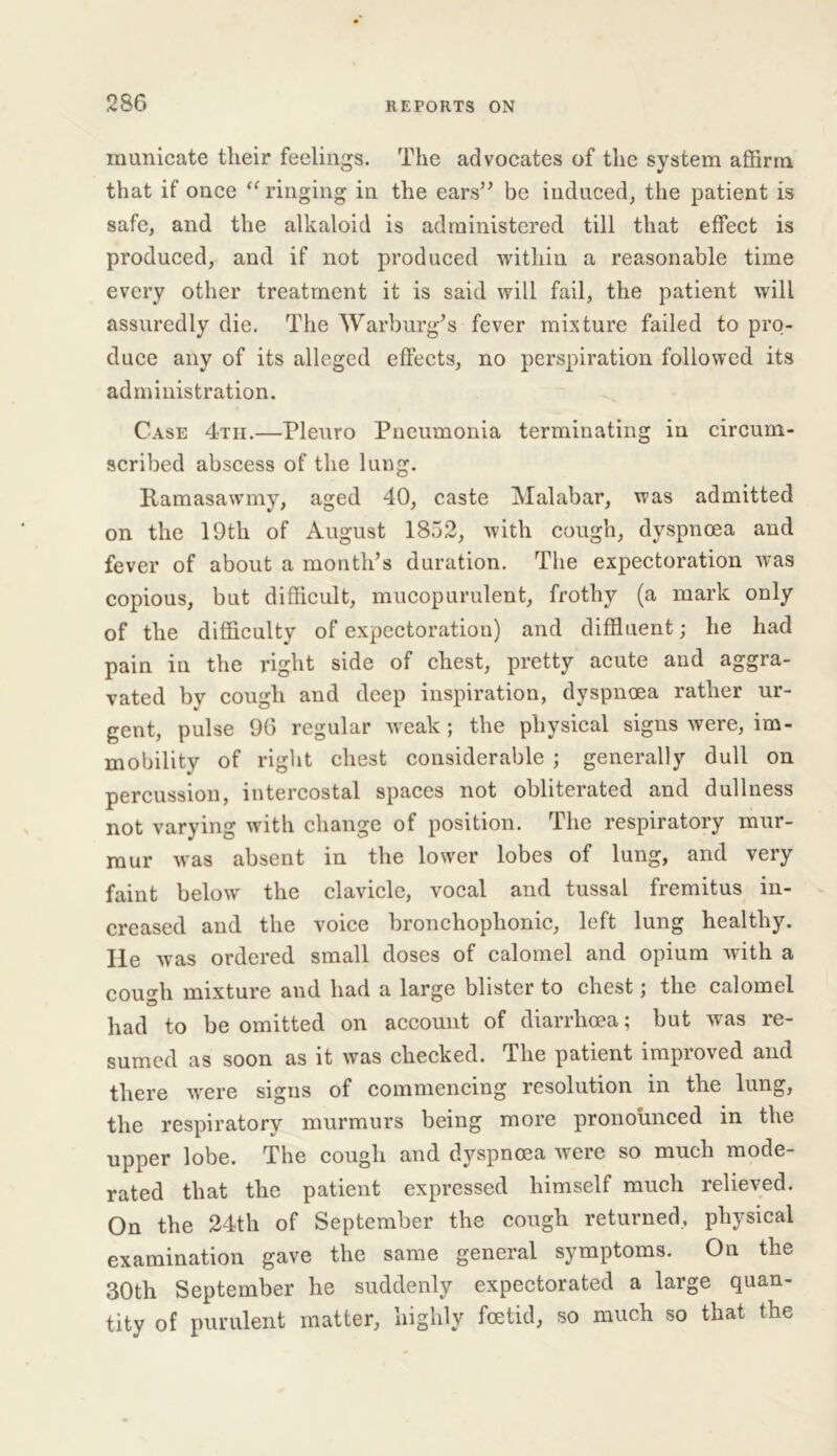 inunicate their feelings. The advocates of the system affirm that if once “ ringing in the ears” be induced, the patient is safe, and the alkaloid is administered till that effect is produced, and if not produced within a reasonable time every other treatment it is said will fail, the patient will assuredly die. The Warburg’s fever mixture failed to pro- duce any of its alleged effects, no perspiration followed its administration. Case 4tii.—Pleuro Pneumonia terminating in circum- scribed abscess of the lung. Ramasawmy, aged 40, caste Malabar, was admitted on the 19th of August 1852, with cough, dyspnoea and fever of about a month’s duration. The expectoration was copious, but difficult, mucopurulent, frothy (a mark only of the difficulty of expectoration) and diffluent; he had pain in the right side of chest, pretty acute and aggra- vated by cough and deep inspiration, dyspnoea rather ur- gent, pulse 96 regular weak ; the physical signs were, im- mobility of right chest considerable ; generally dull on percussion, intercostal spaces not obliterated and dullness not varying with change of position. The respiratory mur- mur was absent in the lower lobes of lung, and very faint below the clavicle, vocal and tussal fremitus in- creased and the voice bronchophonic, left lung healthy. He was ordered small doses of calomel and opium with a cough mixture and had a large blister to chest; the calomel had to be omitted on account of diarrhoea; but was re- sumed as soon as it was checked. The patient improved and there were signs of commencing resolution in the lung, the respiratory murmurs being more pronounced in the upper lobe. The cough and dyspnoea were so much mode- rated that the patient expressed himself much relieved. On the 24th of September the cough returned, physical examination gave the same general symptoms. On the 30th September he suddenly expectorated a large quan- tity of purulent matter, highly foetid, so much so that the