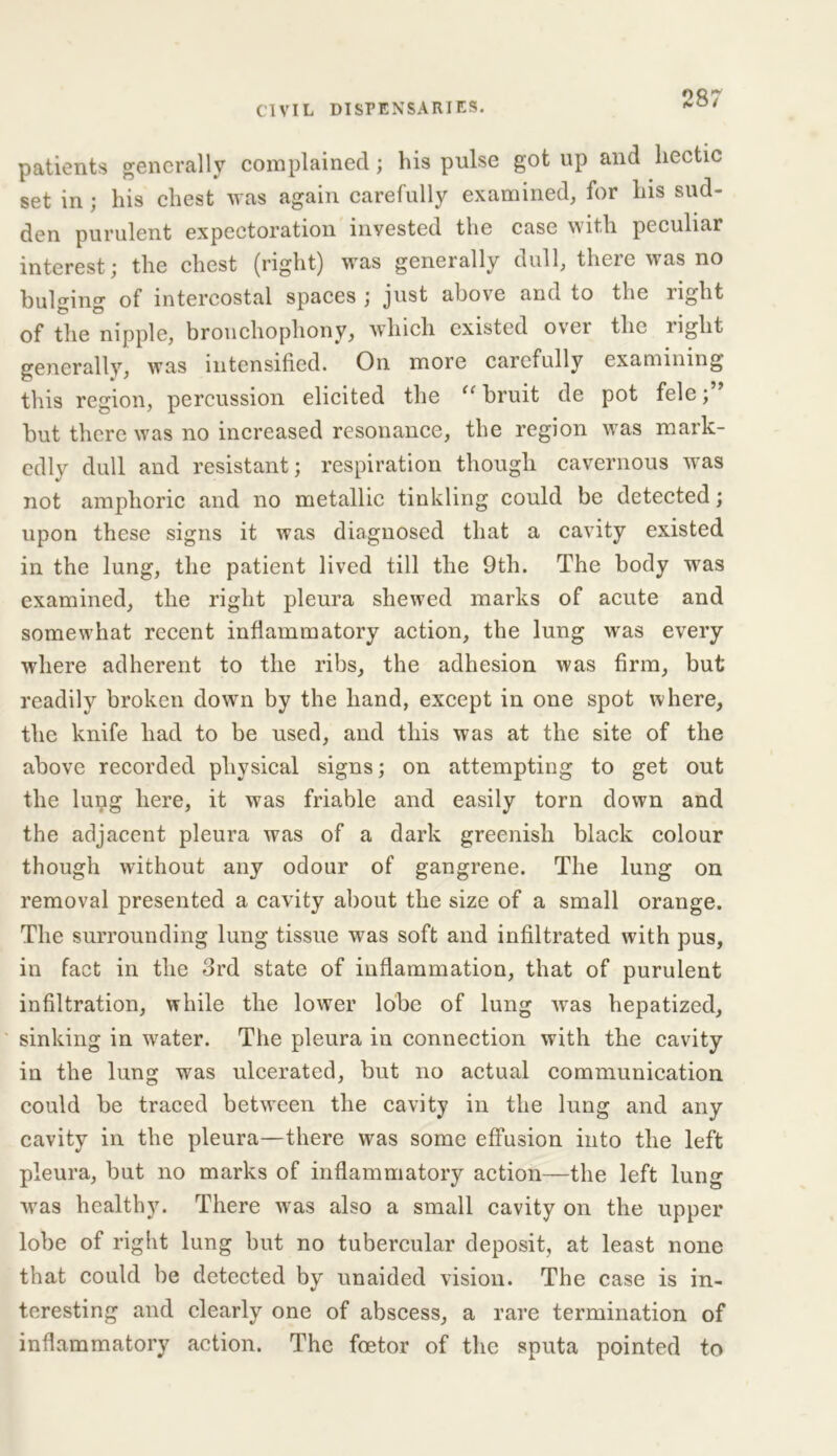 patients generally complained; his pulse got up and hectic set in ; his chest was again carefully examined, for his sud- den purulent expectoration invested the case with peculiar interest; the chest (right) was generally dull, theie was no bulffino- of intercostal spaces ; just above and to the right of the nipple, bronchophony, which existed ovei the light generally, was intensified. On more carefully examining this region, percussion elicited the “ bruit de pot fele; but there was no increased resonance, the region was mark- edly dull and resistant; respiration though cavernous was not amphoric and no metallic tinkling could be detected; upon these signs it was diagnosed that a cavity existed in the lung, the patient lived till the 9th. The body was examined, the right pleura shewed marks of acute and somewhat recent inflammatory action, the lung was every where adherent to the ribs, the adhesion was firm, but readily broken down by the hand, except in one spot where, the knife had to be used, and this was at the site of the above recorded physical signs; on attempting to get out the lung here, it was friable and easily torn down and the adjacent pleura was of a dark greenish black colour though without any odour of gangrene. The lung on removal presented a cavity about the size of a small orange. The surrounding lung tissue was soft and infiltrated with pus, in fact in the 3rd state of inflammation, that of purulent infiltration, while the lower lobe of lung was hepatized, sinking in water. The pleura in connection with the cavity in the lung was ulcerated, but no actual communication could be traced between the cavity in the lung and any cavity in the pleura—there was some effusion into the left pleura, but no marks of inflammatory action—the left lung was healthy. There was also a small cavity on the upper lobe of right lung but no tubercular deposit, at least none that could be detected by unaided vision. The case is in- teresting and clearly one of abscess, a rare termination of inflammatory action. The foetor of the sputa pointed to